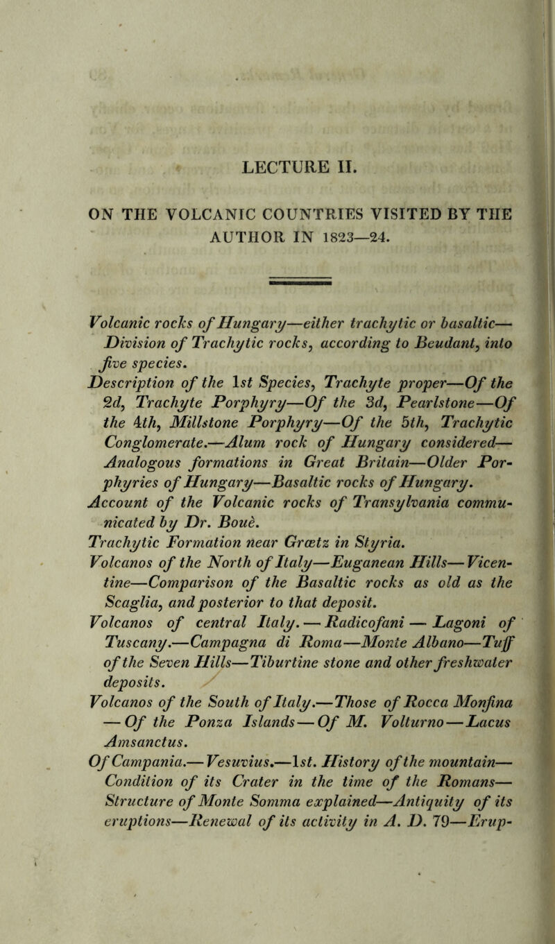 '5s t ON THE VOLCANIC COUNTRIES VISITED BY THE AUTHOR IN 1823—24. Volcanic rocks of Hungary—either tr achy tic or basaltic— Division of Trachytic rocks, according to Beudant, into five species. Description of the 1st Species, Trachyte proper—Of the 2d, Trachyte Porphyry—Of the 3d, Pearlstone—Of the \.th, Millstone Porphyry—Of the 5th, Trachytic Conglomerate.—Alum rock of Hungary considered— Analogous formations in Great Britain—Older Por- phyries of Hungary—Basaltic rocks of Hungary. Account of the Volcanic rocks of Transylvania commu- nicated by Dr. Boue. Trachytic Formation near Grcetz in Styria. Volcanos of the North of Italy—Euganean Hills—Vicen- tine—Comparison of the Basaltic rocks as old as the Scaglia, and posterior to that deposit. Volcanos of central Italy. — Radicofani — Lagoni of Tuscany.—Campagna di Roma—Monte Albano—Tuff of the Seven Hills—Tiburtine stone and other freshwater deposits. Volcanos of the South of Italy.—Those of Rocca Monfina — Of the Ponza Islands—Of M. Volturno—Lacus Amsanctus. Of Campania.— Vesuvius.—lsf. History of the mountain— Condition of its Crater in the time of the Romans— Structure of Monte Somma explained—Antiquity of its eruptions—Renewal of its activity in A. D. 79—Erup-