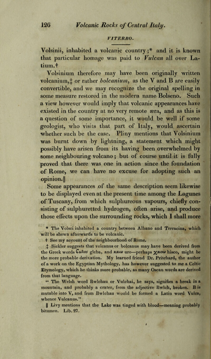 VITERBO. Volsinii, inhabited a volcanic country ;* and it is known that particular homage was paid to Vulcan all over La- tium.+ Volsinium therefore may have been originally written volcanium,^: or rather bolcanium, as the Y and B are easily convertible, and we may recognize the original spelling in some measure restored in the modem name Bolseno. Such a view however would imply that volcanic appearances have existed in the country at no very remote aera, and as this is a question of some importance, it would be well if some geologist, who visits that part of Italy, would ascertain whether such be the case. Pliny mentions that Volsinium was burnt down by lightning, a statement which might possibly have arisen from its having been overwhelmed by some neighbouring volcano; but of course until it is fully proved that there was one in action since the foundation of Rome, we can have no excuse for adopting such an opinion. || Some appearances of the same description seem likewise to be displayed even at the present time among the Lagunes of Tuscany, from which sulphureous vapours, chiefly con- sisting of sulphuretted hydrogen, often arise, and produce those effects upon the surrounding rocks, which I shall more * The Volsci inhabited a country between Albano and Terracina, which will be shewn afterwards to be volcanic. + See my account of the neighbourhood of Rome. J Sickler suggests that volcanus or bolcanus may have been derived from the Greek words QwXos gleba, and xotuo uro—perhaps yjxivu hisco, might be the more probable derivation. My learned friend Dr. Pritchard, the author of a work on the Egyptian Mythology, has however suggested to me a Celtic Etymology, which he thinks more probable, as many Oscan words are derived from that language. “ The Welsh word Bwlchau or Vulchai, he says, signifies a break in a mountain, and probably a crater, from the adjective Bwlch, broken. B is mutable into V, and from Bwlchau would be formed a Latin word Vulca, whence Vulcanus.” || Livy mentions that the Lake was tinged with blood—meaning probably bitumen. Lib. 27.