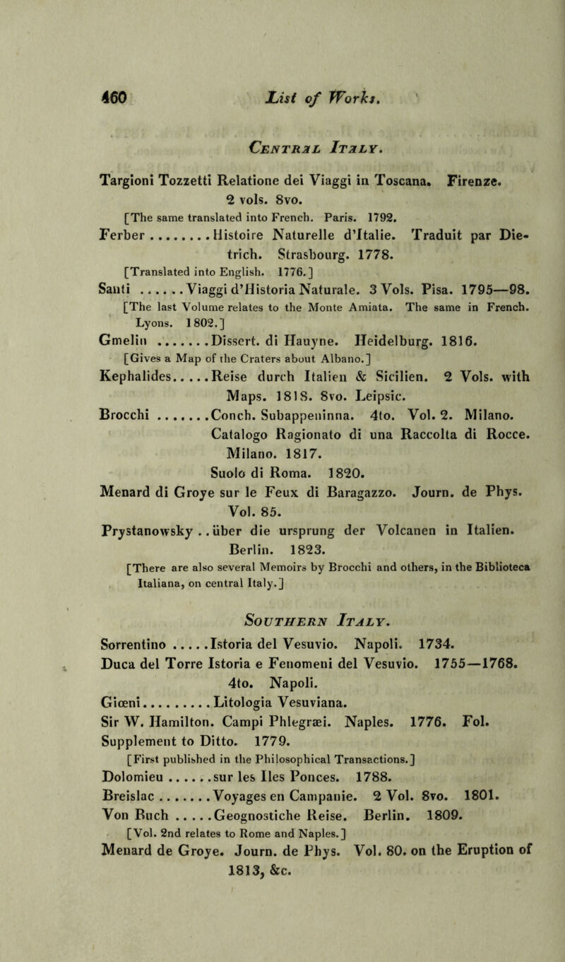 Central Italy. Targioni Tozzetti Relatione dei Viaggi in Toscana. Firenze. 2 vols. 8vo. [The same translated into French. Paris. 1792. Ferber Histoire Naturelle d’ltalie. Traduit par Die- trich. Strasbourg. 1778. [Translated into English. 1776.] Sanli Viaggi d’Historia Naturale. 3 Vols. Pisa. 1795—98. [The last Volume relates to the Monte Amiata. The same in French. Lyons. 1802.] Grnelin Dissert, di Hauyne. Ileidelburg. 1816. [Gives a Map of the Craters about Albano.] Kephalides Reise durch Italien & Sicilien. 2 Vols. with Maps. 181S. 8vo. Leipsic. Brocchi Conch. Subappeninna. 4to. Vol. 2. Milano. Catalogo Ragionato di una Raccolta di Rocce. Milano. 1817. Suolo di Roma. 1820. Menard di Groye sur le Feux di Baragazzo. Journ. de Phys. Vol. 85. Prystanowsky .. liber die ursprung der Volcanen in Italien. Berlin. 1823. [There are also several Memoirs by Brocchi and others, in the Biblioteca Italiana, on central Italy.] Southern Italy. Sorrentino Istoria del Vesuvio. Napoli. 1734. Duca del Torre Istoria e Fenomeni del Vesuvio. 1755—1768. 4to. Napoli. Giceni Litologia Vesuviana. Sir W. Hamilton. Campi Phlegraei. Naples. 1776. Fol. Supplement to Ditto. 1779. [First published in the Philosophical Transactions.] Dolomieu sur les lies Ponces. 1788. Breislac Voyages en Campanie. 2 Vol. 8vo. 1801. Von Buch Geognostiche Reise. Berlin. 1809. [Vol. 2nd relates to Rome and Naples.] Menard de Groye. Journ. de Phys. Vol. 80. on the Eruption of 1813, &c.