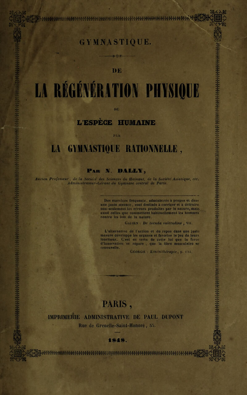 ►-©■-fv- DE ü RÉGiÉRITION PHYSIQUE L’ESPÈCE HUMAINE LA GYMNASTIOIE RATIONNELLE, Par HT. DALLY, Ancien Professeur, de la Société des Sciences du Hainaut, de la Société Asiatique, etc. Administrateur-Gerant du Gymnase central de Pans. Des exercices fréquents, administrés à propos et dans une juste mesure , sont destinés à corriger et a détruire non-seulement les erreurs produites par la nature, mais., aussi celles que commettent habituellement le* hommes contre les lois de la nature. Galien : De tuenda valetudino , vu. L'alternative do l'action et du repos dans une juste mesure développe les organes ot favorise le jeu de lcnrs fonctions. C’est on vertu do cette loi que la force d’innervation so répare , que la libre musculaire se renouvelle. Géûrgh : Kinésithérapiey p. 135. PARIS , IMPRIMERIE ADMINISTRATIVE DE PAUL DUPONT Rue de Grenelle-Saint-Honoré, SM. 4343