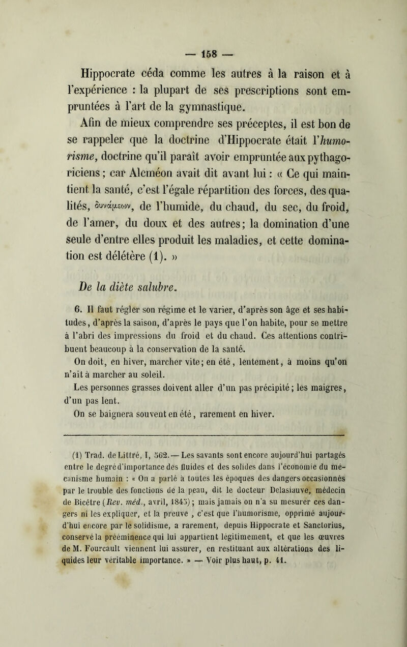 Hippocrate céda comme les autres à la raison et à l’expérience : la plupart de ses prescriptions sont em- pruntées à l’art de la gymnastique. Afin de mieux comprendre ses préceptes, il est bon de se rappeler que la doctrine d’Hippocrate était Y humo- risme, doctrine qu’il paraît avoir empruntée aux pythago- riciens ; car Alcméon avait dit avant lui : « Ce qui main- tient la santé, c’est l’égale répartition des forces, des qua- lités, SuvetjUMv, de l’humide, du chaud, du sec, du froid, de l’amer, du doux et des autres; la domination d’une seule d’entre elles produit les maladies, et cette domina- tion est délétère (1). » De la diète salubre. 6. Il faut régler son régime et le varier, d’après son âge et ses habi- tudes, d’après la saison, d’après le pays que l’on habite, pour se mettre à l’abri des impressions du froid et du chaud. Ces attentions contri- buent beaucoup à la conservation de la santé. On doit, en hiver, marcher vite; en été, lentement, à moins qu’on n’ait à marcher au soleil. Les personnes grasses doivent aller d’un pas précipité; les maigres, d’un pas lent. On se baignera souvent en été, rarement en hiver. (1) Trad. de Littré, I, 562.— Les savants sont encore aujourd’hui partagés entre le degré d'importance des fluides et des solides dans l’économie du mé- canisme humain : « On a parlé à toutes les époques des dangers occasionnés par le trouble des fonctions de la peau, dit le docteur Delasiauve, médecin de Bicêtre {Rev. méd., avril, 1845) ; mais jamais on n'a su mesurer ces dan- gers ni les expliquer, et la preuve , c’est que l’humorisme, opprimé aujour- d'hui encore par le solidisme, a rarement, depuis Hippocrate et Sanclorius, conservé la prééminence qui lui appartient légitimement, et que les œuvres de M. Fourcault viennent lui assurer, en restituant aux altérations des li- quides leur véritable importance. » — Voir plus haut, p. 41.