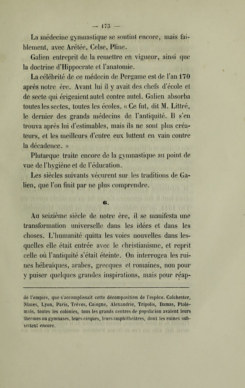 La médecine gymnastique se soutint encore, mais fai- blement, avec Arétée, Celse, Pline. Galien entreprit de la remettre en vigueur, ainsi que la doctrine d’Hippocrate et l’anatomie. La célébrité de ce médecin de Pergame est de l’an 170 après notre ère. Avant lui il y avait des chefs d’école et de secte qui érigeaient autel contre autel. Galien absorba toutes les sectes, toutes les écoles. « Ce fut, dit M. Littré, le dernier des grands médecins de l’antiquité. Il s’en trouva après lui d’estimables, mais ils ne sont plus créa- teurs, et les meilleurs d’entre eux luttent en vain contre la décadence. » Plutarque traite encore de la gymnastique au point de vue de l’hvgiène et de l’éducation. Les siècles suivants vécurent sur les traditions de Ga- lien, que l’on finit par ne plus comprendre. «. Au seizième siècle de notre ère, il se manifesta une transformation universelle dans les idées et dans les choses. L’humanité quitta les voies nouvelles dans les- quelles elle était entrée avec le christianisme, et reprit celle où l’antiquité s’était éteinte. On interrogea les rui- nes hébraïques, arabes, grecques et romaines, non pour V puiser quelques grandes inspirations, mais pour réap- de l’empire, que s’accomplissait cette décomposition de l’espèce. Colchester, Nîmes, Lyon, Paris, Trêves, Cologne, Alexandrie, Tripolis, Damas, Ptolé- maïs, toutes les colonies, tous les grands centres de population avaient leurs thermes ou gymnases, leurs cirques, leurs amphithéâtres, dont les ruines sub- sistent encore.