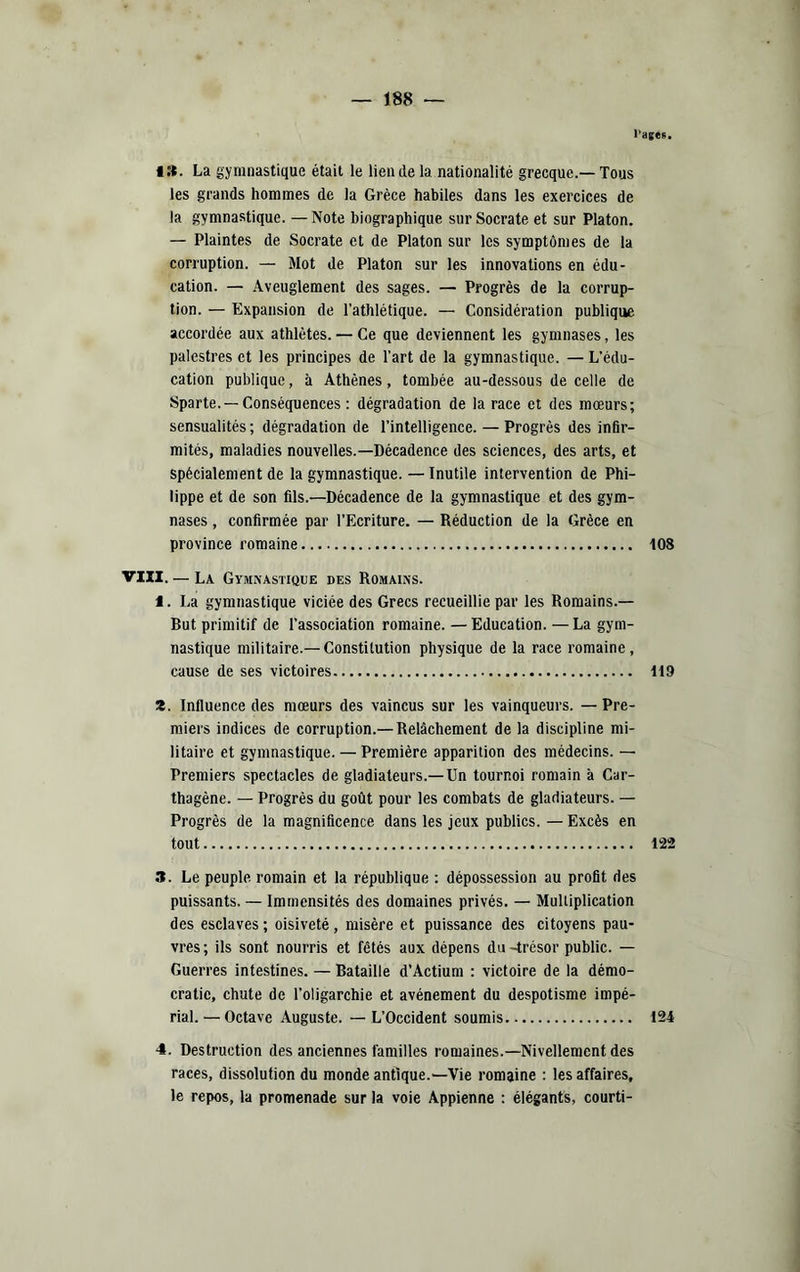 l’ages. • S. La gymnastique était le lien de la nationalité grecque.—Tous les grands hommes de la Grèce habiles dans les exercices de la gymnastique. —Note biographique sur Socrate et sur Platon. — Plaintes de Socrate et de Platon sur les symptômes de la corruption. — Mot de Platon sur les innovations en édu- cation. — Aveuglement des sages. — Progrès de la corrup- tion. — Expansion de l'athlétique. — Considération publique accordée aux athlètes. — Ce que deviennent les gymnases, les palestres et les principes de l’art de la gymnastique. — L’édu- cation publique, à Athènes, tombée au-dessous de celle de Sparte.—Conséquences : dégradation de la race et des mœurs; sensualités ; dégradation de l’intelligence. — Progrès des infir- mités, maladies nouvelles.—Décadence des sciences, des arts, et spécialement de la gymnastique. — Inutile intervention de Phi- lippe et de son fils.—Décadence de la gymnastique et des gym- nases , confirmée par l’Ecriture. — Réduction de la Grèce en province romaine 108 VIII. — La Gymnastique des Romains. 1. La gymnastique viciée des Grecs recueillie par les Romains.— But primitif de l’association romaine. —Education. —La gym- nastique militaire.—Constitution physique de la race romaine, cause de ses victoires 119 Z. Influence des mœurs des vaincus sur les vainqueurs. — Pre- miers indices de corruption.—Relâchement de la discipline mi- litaire et gymnastique. — Première apparition des médecins. — Premiers spectacles de gladiateurs.—Un tournoi romain à Car- thagène. — Progrès du goût pour les combats de gladiateurs. — Progrès de la magnificence dans les jeux publics. — Excès en tout 122 3. Le peuple, romain et la république : dépossession au profit des puissants. — Immensités des domaines privés. — Mulliplication des esclaves ; oisiveté, misère et puissance des citoyens pau- vres ; ils sont nourris et fêtés aux dépens du -trésor public. — Guerres intestines. — Bataille d’Actium : victoire de la démo- cratie, chute de l’oligarchie et avènement du despotisme impé- rial. — Octave Auguste. — L’Occident soumis 124 4. Destruction des anciennes familles romaines.—Nivellement des races, dissolution du monde antique.—Vie romaine : les affaires, le repos, la promenade sur la voie Appienne : élégants, courti-