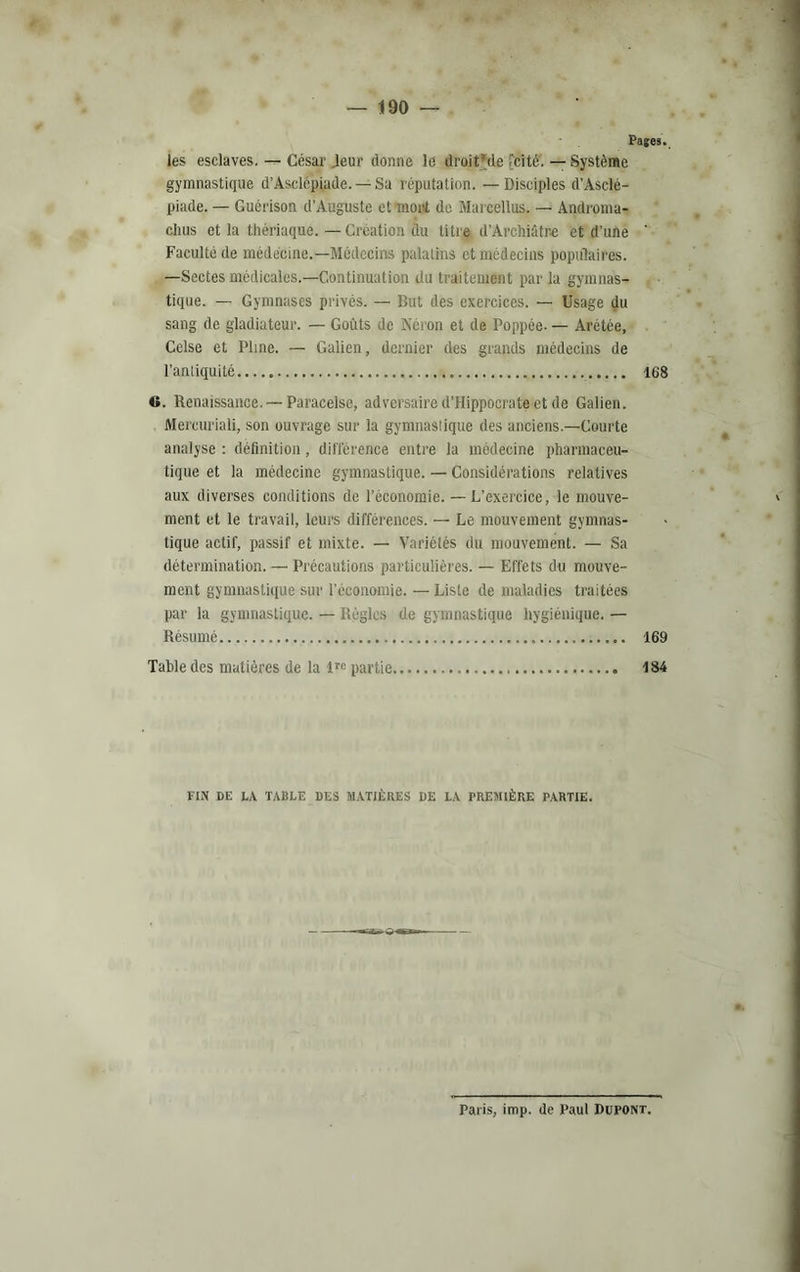 — 1190 — Pages. les esclaves. — César .leur donne le droit'de .'cité. — Système gymnastique d’Asclépiude. — Sa réputation. — Disciples d’Asclé- piade. — Guérison d’Auguste et mont de Marcellus. — Androma- clius et la thériaque. — Création du titre d’Arehiâtre et d’une ' Faculté de médecine.—Médecins palatins et médecins populaires. —Sectes médicales.—Continuation du traitement par la gymnas- tique. — Gymnases privés. — But des exercices. — Usage du sang de gladiateur. — Goûts de Néron et de Poppée- — Arétée, Celse et Pline. — Galien, dernier des grands médecins de l’antiquité 168 C. Renaissance. —Paracelse, adversaire d’Hippocrate et de Galien. Mercuriali, son ouvrage sur la gymnastique des anciens.—Courte analyse : définition, différence entre la médecine pharmaceu- tique et la médecine gymnastique. — Considérations relatives aux diverses conditions de l’économie. — L’exercice, le mouve- ment et le travail, leurs différences. — Le mouvement gymnas- tique actif, passif et mixte. — Variétés du mouvement. — Sa détermination. — Précautions particulières. — Effets du mouve- ment gymnastique sur l’économie. — Liste de maladies traitées par la gymnastique. — Règles de gymnastique hygiénique. — Résumé 169 Table des matières de la lre partie 184 FIN DE LA TABLE DES MATIÈRES DE LA PREMIÈRE PARTIE. Paris, imp. de Paul Dupont.