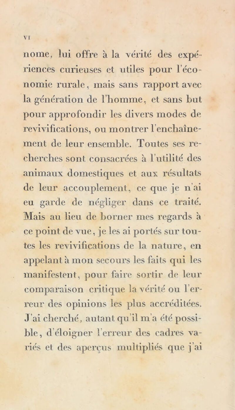 nome, lui offre à la vérité des expé- riences curieuses et utiles pour l’éco- nomie rurale, mais sans rapport avec la génération de l’homme, et sans but pour approfondir les divers modes de revivifications, ou montrer l’enchaîne- ment de leur ensemble. Toutes ses re- cherches sont consacrées à 1 utilité des animaux domestiques et aux résultats de leur accouplement, ce que je n’ai eu garde de négliger dans ce traité. Mais au lieu de borner mes regards à ce point de vue, je les ai portés sur tou- tes les revivifications de la nature, en appelant à mon secours les faits qui les manifestent, pour faire sortir de leur comparaison critique la vérité ou l’er- reur des opinions les plus accréditées. J’ai cherché, autant qu’il m’a été possi- ble, d’éloigner l’erreur des cadres va- riés et des aperçus multipliés que j’ai