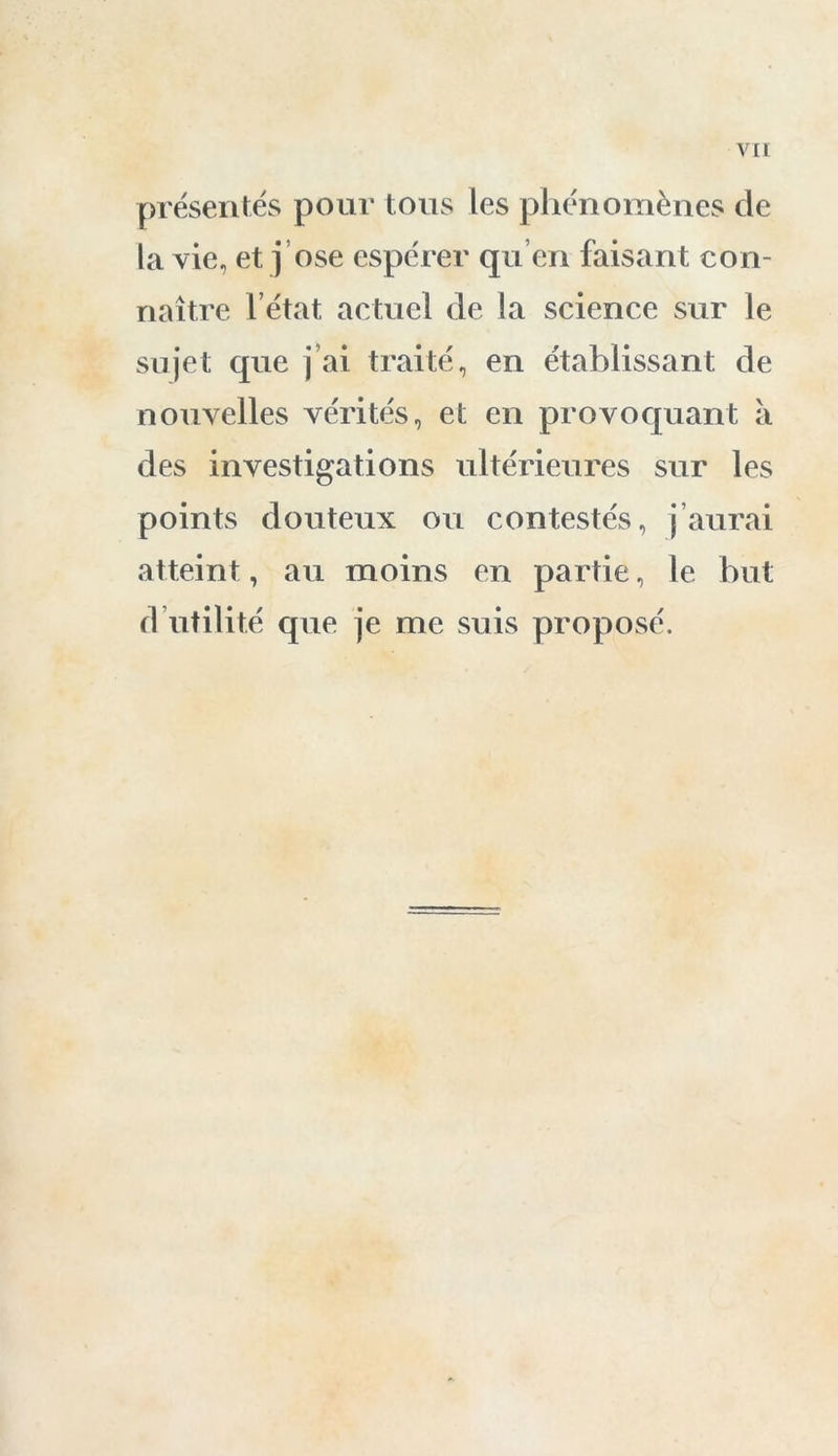 présentés pour tous les phénomènes de la vie, et. j ose espérer qu’en faisant con- naître l’état actuel de la science sur le sujet que j’ai traité, en établissant de nouvelles vérités, et en provoquant a des investigations ultérieures sur les points douteux ou contestés, j’aurai atteint, au moins en partie, le but d utilité que je me suis proposé.