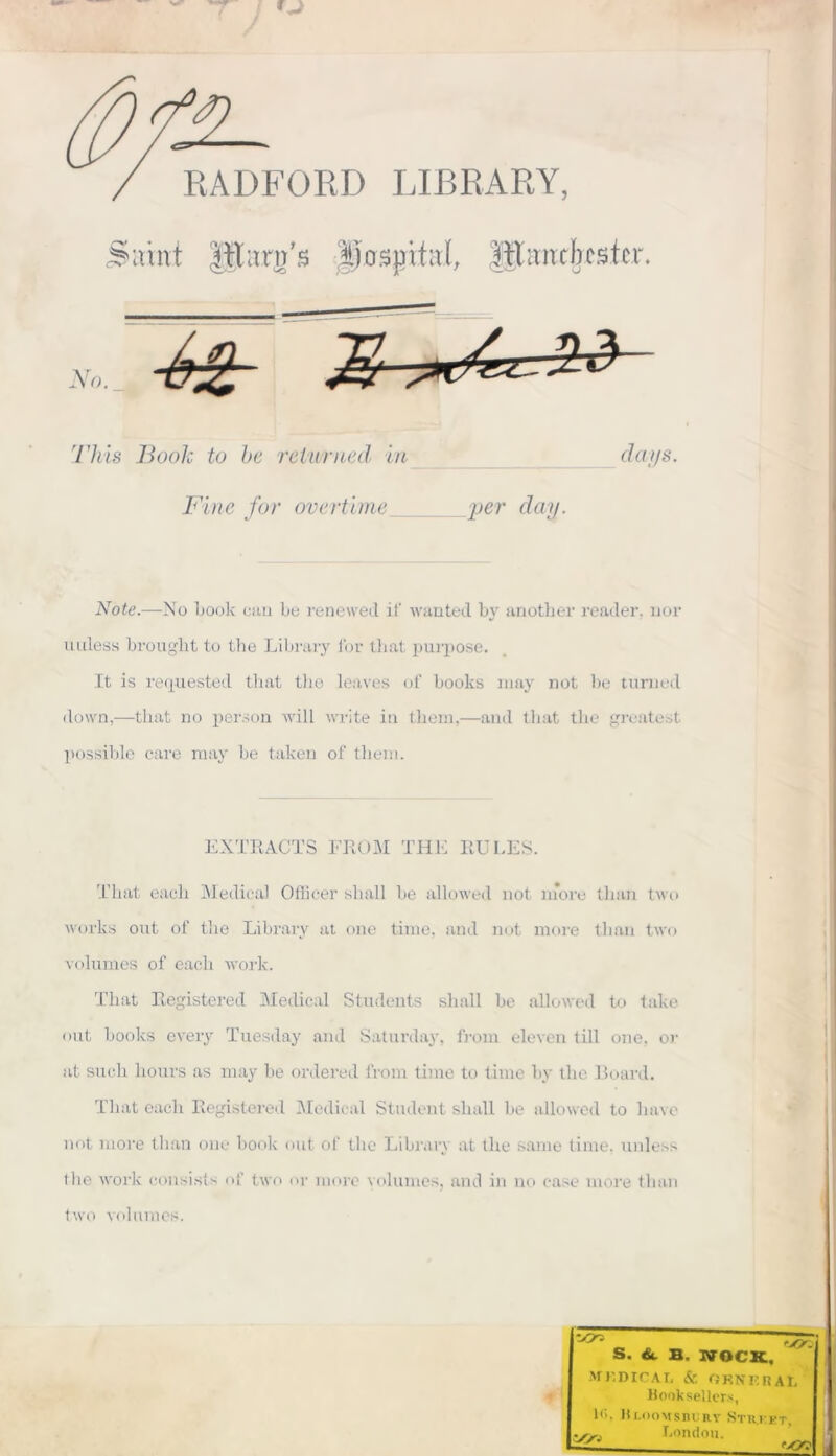 RADFORD LIBRARY, 'irtnt lïtmrn's JfüSpitaJ, ||limxb ester. No. This Book to be reiv/rned in Fine for overtime jjer day. days. Note.—No book eau Le renewed if wanted bv another reader, nor uuless brought to the Library for tliat purpose. It is requested tliat the leaves of books may not be tunied down,—tliat no person will Write in them,—and tliat the greatest possible care may be taken of them. EXTRACTS FROM THE RU LES. That each Medical Officer shall be allowed not more tlian two works ont of the Library at one time, and not more tlian two volumes of each work. That Registered Medical Students shall be allowed to take ont books every Tuesday and Saturday, from eleven till one, or at such hours as may be ordered from time to time by the Board. That each Registered Medical Student shall be allowed to liave not more tlian one book ont of the Library at the same time. unies* the work consists of two or more volumes, and in no case more tlian two volumes.