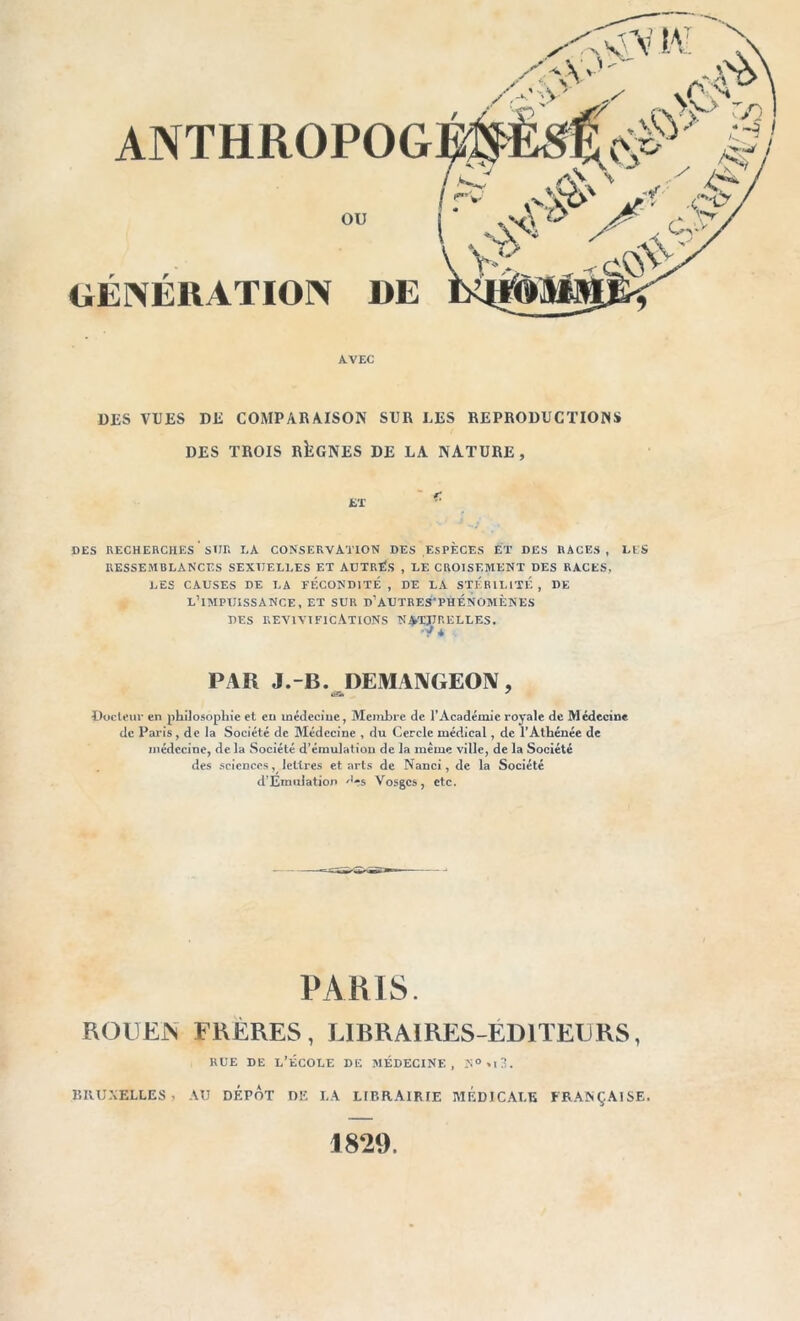 DES VUES DE COMPARAISON SUR LES REPRODUCTIONS DES TROIS RÎÎGNES DE LA NATURE, DES RECHERCHES SUE LA CONSERVATION DES ESPÈCES ET DES RACES, LES RESSEMBLANCES SEXUELLES ET AUTRÉS , LE CROISEMENT DES RACES, LES CAUSES DE LA FÉCONDITÉ , DE LA STERILITE , DE L’IMPUISSANCE, ET SUR d’AUTRES'PHÉNOMÈNES DES REVIVIFICATIONS NATURELLES. ■y * PAR J.-B. DEMANGEON, Docteur en philosophie et eu médecine, Membre de l’Académie royale de Médecine de Paris, de la Société de Médecine , du Cercle médical, de l’Athénée de médecine, de la Société d’émulation de la même ville, de la Société des sciences, lettres et arts de Nanci, de la Société d’Emuiation '’es Vosges, etc. PARIS. ROUEN FRÈRES, LIBRAIRES-ÉDITEURS, RUE DE L’ÉCOLE DE MÉDECINE, N°,i3. BRUXELLES » AU DEPOT DE LA LIBRAIRIE MÉDICALE FRANÇAISE. 1829.