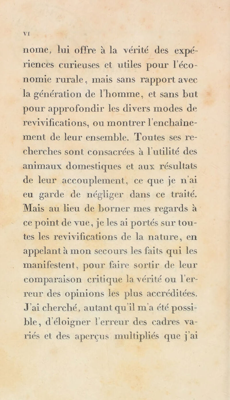 V nome, lui offre à la vérité des expé- riences curieuses et utiles pour l’éco- nomie rurale, mais sans rapport avec la génération de l’homme, et sans but pour approfondir les divers modes de revivifications, ou montrer l’enchaîne- ment de leur ensemble. Toutes ses re- cherches sont consacrées à 1 utilité des animaux domestiques et aux résultats de leur accouplement, ce que je n ai eu garde de négliger dans ce traité. Mais au lieu de borner mes regards à ce point de vue, je les ai portés sur tou- tes les revivifications de la nature, en appelant a mon secours les faits qui les manifestent, pour faire sortir de leur comparaison critique la vérité ou Ter- reur des opinions les plus accréditées. J’ai cherché, autant qu’il m’a été possi- ble, d’éloigner Terreur des cadres va- riés et des aperçus multipliés que j’ai