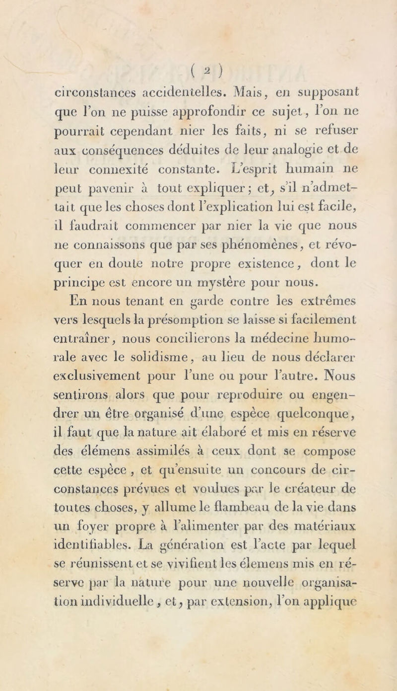 circonstances accidentelles. Mais, en supposant que l’on ne puisse approfondir ce sujet, l’on 11e pourrait cependant nier les faits, ni se refuser aux conséquences déduites de leur analogie et de leur connexité constante. L’esprit humain 11e peut pavenir à tout expliquer; ct^ s'il n’admet- tait que les choses dont l’explication lui est facile, il faudrait commencer par nier la vie que nous 11e connaissons que par ses phénomènes, et révo- quer en doute notre propre existence, dont le principe est encore un mystère pour nous. En nous tenant en garde contre les extrêmes vers lesquels la présomption se laisse si facilement entraîner, nous concilierons la médecine humo- rale avec le solidisme, au lieu de nous déclarer exclusivement pour l’une ou pour l’autre. Nous sentirons alors que pour reproduire ou engen- drer un être organisé d’une espèce quelconque, il faut que la nature ait élaboré et mis en réserve des élémens assimilés à ceux dont se compose cette espèce , et qu’ensuite un concours de cir- constances prévues et voulues par le créateur de toutes choses, y allume le flambeau de la vie dans un foyer propre à l’alimenter par des matériaux identifiables. La génération est l’acte par lequel se réunissent et se vivifient les élemens mis en ré- serve par la nature pour une nouvelle organisa- tion individuelle, et, par extension, I on applique