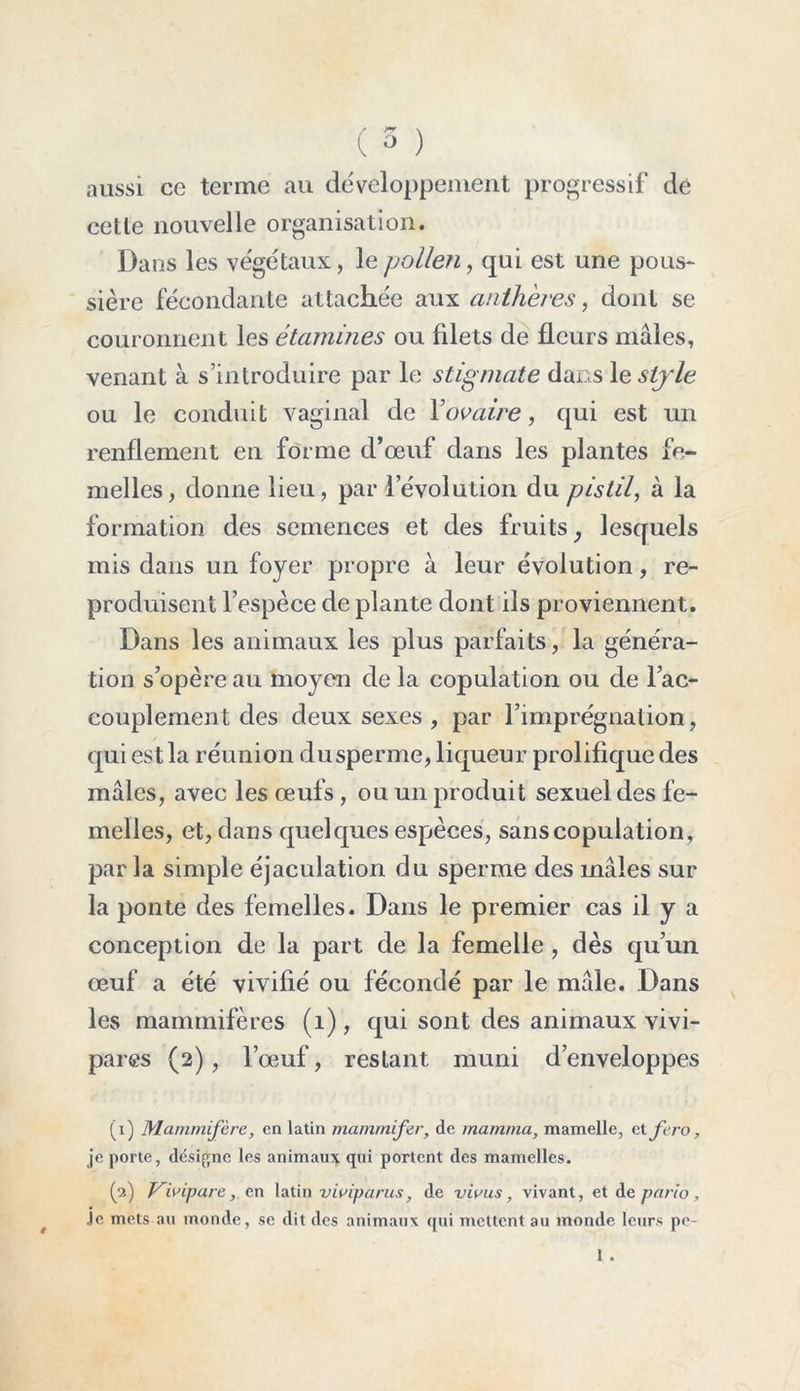 / rr \ c ° ) aussi ce terme au développement progressif dé cette nouvelle organisation. Dans les végétaux, le pollen, qui est une pous- sière fécondante attachée aux anthères, dont se couronnent les étamines ou fdets de fleurs mâles, venant à s’introduire par le stigmate dans 1 e style ou le conduit vaginal de Y ovaire, qui est un renflement en forme d’œuf dans les plantes fe- melles, donne lieu, par l’évolution du pistil, à la formation des semences et des fruits, lesquels mis dans un foyer propre à leur évolution, re- produisent l’espèce de plante dont ils proviennent. Dans les animaux les plus parfaits, la généra- tion s’opère au moyen de la copulation ou de l’ac- couplement des deux sexes , par l’imprégnation, qui est la réunion dusperme, liqueur prolifique des mâles, avec les œufs , ou un produit sexuel des fe- melles, et, dans quelques espèces, sans copulation , parla simple éjaculation du sperme des mâles sur la ponte des femelles. Dans le premier cas il y a conception de la part de la femelle , dès qu’un œuf a été vivifié ou fécondé par le mâle. Dans les mammifères (1), qui sont des animaux vivi- pares (2), l’œuf, restant muni d’enveloppes (1) Mammifère, en latin mammifer, de mamma, mamelle, et fero, je porte, désigne les animaux qui portent des mamelles. (2) Vivipare, en latin viviparus} de vivus, vivant, et de pario , je mets au monde, se dit des animaux qui mettent au monde leurs pe- 1 .