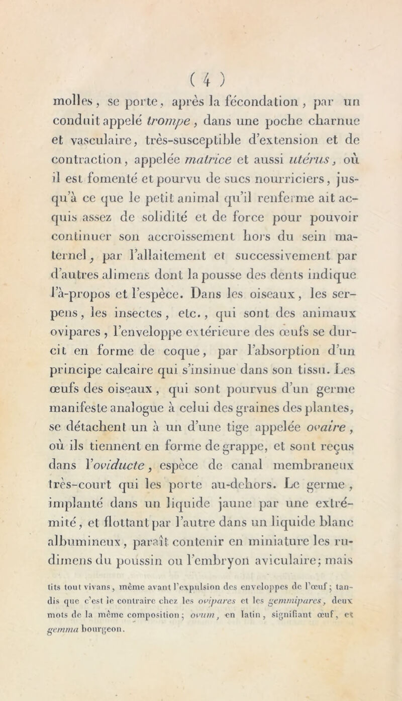 molles, se porte, après la fécondation , par un conduit appelé trompe, dans une poclic charnue et vasculaire, très-susceptible d’extension et de contraction, appelée matrice et aussi utérus, où il est fomenté et pourvu de sucs nourriciers, jus- qu’à ce que le petit animal qu’il renferme ait ac- quis assez de solidité et de force pour pouvoir continuer son accroissement hors du sein ma- ternel, par l’allaitement el successivement par d’autres alimens dont la pousse des dents indique la-propos et l’espèce. Dans les oiseaux, les scr- pens, les insectes, etc., qui sont des animaux ovipares , l’enveloppe extérieure des œufs se dur- cit en forme de coque, par l’absorption d’un principe calcaire qui s’insinue dans son tissu. Les œufs des oiseaux , qui sont pourvus d’un germe manifeste analogue à celui des graines des plantes, se détachent un à un d’une tige appelée ovaire , où ils tiennent en forme de grappe, et sont reçus dans Yoviducte, espèce de canal membraneux très-court qui les porte au-dehors. Le germe , implanté dans un liquide jaune par une extré- mité, et flottant par l’autre dans un liquide blanc albumineux, paraît, contenir en miniature les ru- diinens du poussin ou l’embryon aviculaire; mais (its tout vivans, même avant l’expulsion des enveloppes de l’œuf - tan- dis que c’est ie, contraire chez les ovipares et les gemrnipares, deux mots de la meme composition ; ovum, en latin, signifiant œuf, et gemma bourgeon.