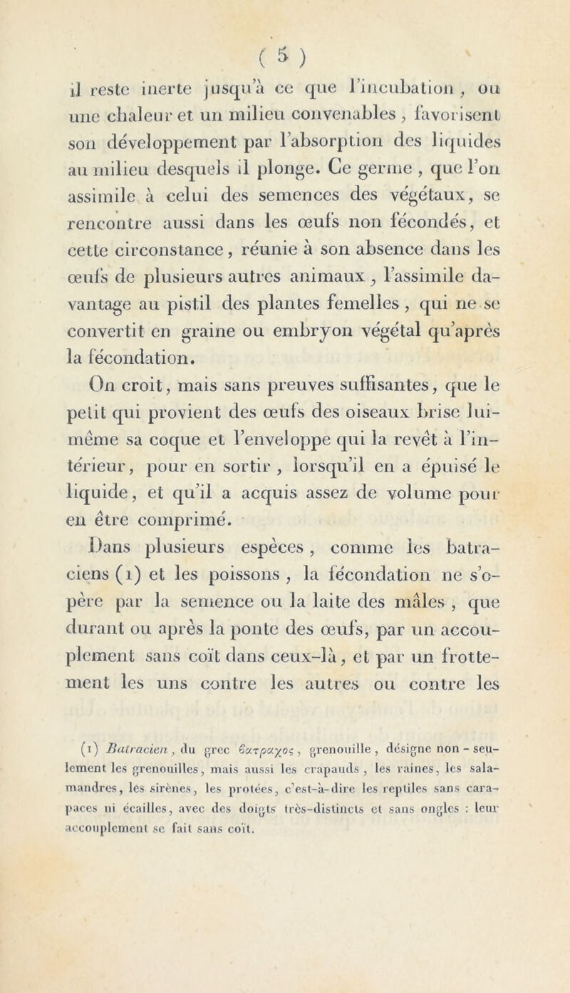 une chaleur et un milieu convenables , favorisent son développement par l’absorption des liquides au milieu desquels il plonge. Ce germe , que l’on assimile à celui des semences des végétaux, se rencontre aussi dans les œufs non fécondés, et cette circonstance, réunie à son absence dans les œufs de plusieurs autres animaux , l’assimile da- vantage au pistil des plantes femelles, qui ne se convertit en graine ou embryon végétal qu’après la fécondation. On croit, mais sans preuves suffisantes, que le petit qui provient des œufs des oiseaux brise lui- méme sa coque et l’enveloppe qui la revêt à l’in- térieur, pour en sortir, lorsqu’il en a épuisé le liquide, et qu’il a acquis assez de volume pour en être comprimé. Dans plusieurs espèces, comme les batra- ciens (1) et les poissons , la fécondation ne s’o- père par la semence ou la laite des mâles , que durant ou après la ponte des œufs, par un accou- plement sans coït dans ceux-là, et par un frotte- ment les uns contre les autres ou contre les (i) Batracien , A u grec pu/oç , grenouille, désigne non - seu- lement les grenouilles, mais aussi les crapauds , les raines, les sala- mandres, les sirènes, les protées, c’est-à-dire les reptiles sans cara- paces ni écailles, avec des doigts très-distincts et sans ongles : leur accouplement se fait sans coït.