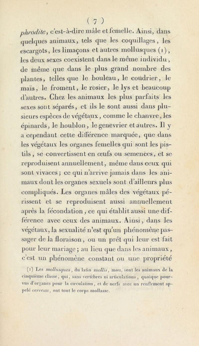 ( 1 ) phrodite, c’est-à-dire male et femelle. Ainsi, dans quelques animaux, tels que les coquillages, les escargots, les limaçons et autres mollusques (i), les deux sexes coexistent dans le même individu, de même que dans le plus grand nombre des plantes, telles que le bouleau, le coudrier, le maïs, le froment, le rosier, le lys et beaucoup d’autres. Chez les animaux les plus parfaits les sexes sont séparés, et ils le sont aussi dans plu- sieurs espèces de végétaux, comme le chanvre, les épinards, le houblon, legenevrier et autres. Il y a cependant cette différence marquée, que dans les végétaux les organes femelles qui sont les pis- tils , se convertissent en œufs ou semences, et se reproduisent annuellement, même dans ceux qui sont vivaces ; ce qui n’arrive jamais dans les ani- maux dont les organes sexuels sont d’ailleurs plus compliqués. Les organes mâles des végétaux pé- rissent et se reproduisent aussi annuellement après la fécondation, ce qui établit aussi une dif- férence avec ceux des animaux. Ainsi, dans les végétaux, la sexualité n’est qu’un phénomène pas- sager de la floraison, ou un prêt qui leur est fait pour leur mariage ; au lieu que dans les animaux, c’est un phénomène constant ou une propriété (i) Les mollusques, du latin mollis, mou, sont les animaux de la cinquième classe, qui, sans vertèbres ni articulations , quoique pour- vus d’organes pour la circulation, et de nerfs avec un renflement ap- pelé cerveau, ont tout le corps mollasse.