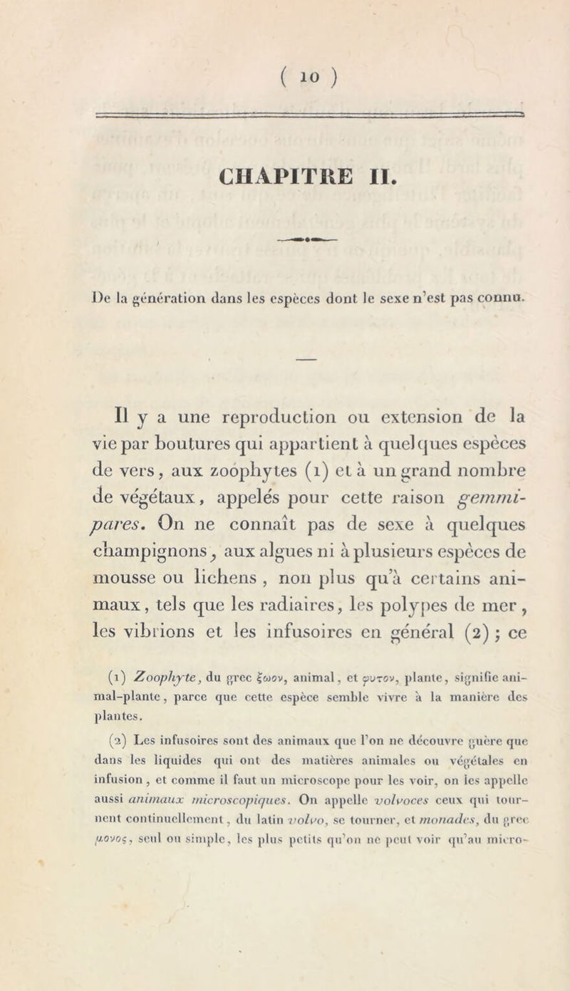 ( *0 ) CHAPITRE II. De la génération dans les espèces dont le sexe n’est pas connu. ii y a une reproduction ou extension de la vie par boutures qui appartient à quelques espèces de vers, aux zoophytes (1) cl à un grand nombre de végétaux, appelés pour cette raison gemmi- pares. On ne connaît pas de sexe à quelques champignons ^ aux algues ni à plusieurs espèces de mousse ou lichens , non plus qu’à certains ani- maux, tels que les radiaires, les polypes de mer, les vibrions et les infusoires en général (2) ; ce (1) Zoophyte, du grec ov, animal, et jjutov, plante, signifie ani- mal-plante , parce que cette espèce semble vivre à la manière des plantes. (2) Les infusoires sont des animaux que l’on ne découvre guère que dans les liquides qui ont des matières animales ou végétales en infusion, et comme il faut un microscope pour les voir, on les appelle aussi animaux microscopiques. On appelle volaoces ceux qui tour- nent continuellement, du latin voloo, se tourner, et monades, du grec povoç, seul ou simple, les plus petits qu’on ne peut voir qu’au micro-