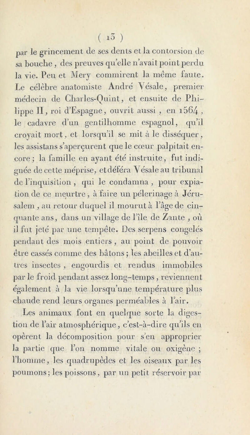( *3 ) par le grincement de scs dents et la contorsion de sa bouche, des preuves quelle n’avait point perdu la vie. Peu et Mery commirent la meme faute. Le célèbre anatomiste André Yésale, premier médecin de Cliarles-Quint, et ensuite de Phi- lippe II, roi d’Espagne, ouvrit aussi , en i564 , le cadavre d’un gentilhomme espagnol, qu’il croyait mort, et lorsqu’il se mit à le disséquer, les assistans s’aperçurent que le cœur palpitait en- core ; la famille en ayant été instruite, fut indi- gnée de cette méprise, et déféra Yésale au tribunal de l’inquisition , qui le condamna , pour expia- tion de ce meurtre , à faire un pèlerinage à Jéru- salem , au retour duquel il mourut à l’âge de cin- quante ans, dans un village de File de Zante , où il fut jeté par une tempête. Des serpens congelés pendant des mois entiers , au point de pouvoir être cassés comme des bâtons ; les abeilles et d’au- tres insectes , engourdis et rendus immobiles par le froid pendant assez long-temps , reviennent également à la vie lorsqu’une température plus chaude rend leurs organes perméables à Pair. Les animaux font en quelque sorte la diges- tion de l’air atmosphérique, c’est-à-dire qu’ils en opèrent la décomposition pour s’en approprier la partie que l’on nomme vitale ou oxigène ; l’homme, les quadrupèdes et les oiseaux par les poumons; les poissons, par un petit réservoir par