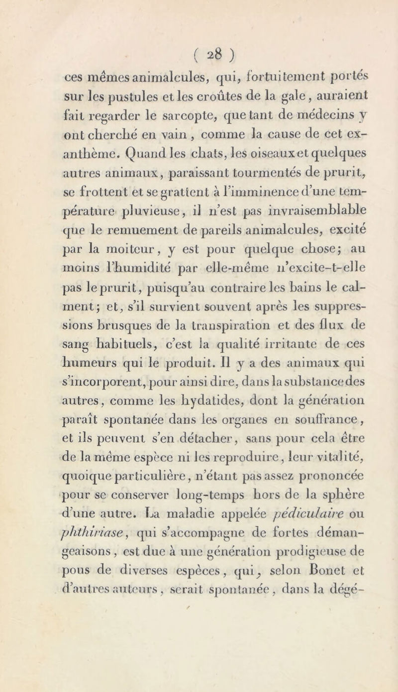 ces memes animalcules, qui, fortuitement portes sur les pustules et les croûtes de la gale, auraient fait regarder le sarcopte, que tant de médecins y ont cherché en vain , comme la cause de cet ex- anthème. Quand les chats, les oiseaux et quelques autres animaux, paraissant tourmentés de prurit, se frottent et se grattent à l’imminence d’une tem- pérature pluvieuse, il n’est pas invraisemblable que le remuement de pareils animalcules, excité par la moiteur, y est pour quelque chose; au moins l’humidité par elle-même 11’excite-t-elle pas le prurit, puisqu’au contraire les bains le cal- ment; et, s’il survient souvent après les suppres- sions brusques de la transpiration et des flux de sang habituels, c’est la qualité irritante de ces humeurs qui le produit. Il y a des animaux qui s’incorporent, pour ainsi dire, dans la substance des autres, comme les hydatides, dont la génération paraît spontanée dans les organes en souffrance, et ils peuvent s’en détacher, sans pour cela être de la même espèce ni les reproduire , leur vitalité, quoique particulière, n’étant pas assez prononcée pour se conserver long-temps hors de la sphère d’une autre. La maladie appelée pédiculaire ou phthiriase, qui s’accompagne de fortes déman- geaisons , est due à une génération prodigieuse de pous de diverses espèces, quQ selon Bonet et d’autres auteurs, serait spontanée, dans la dégé-