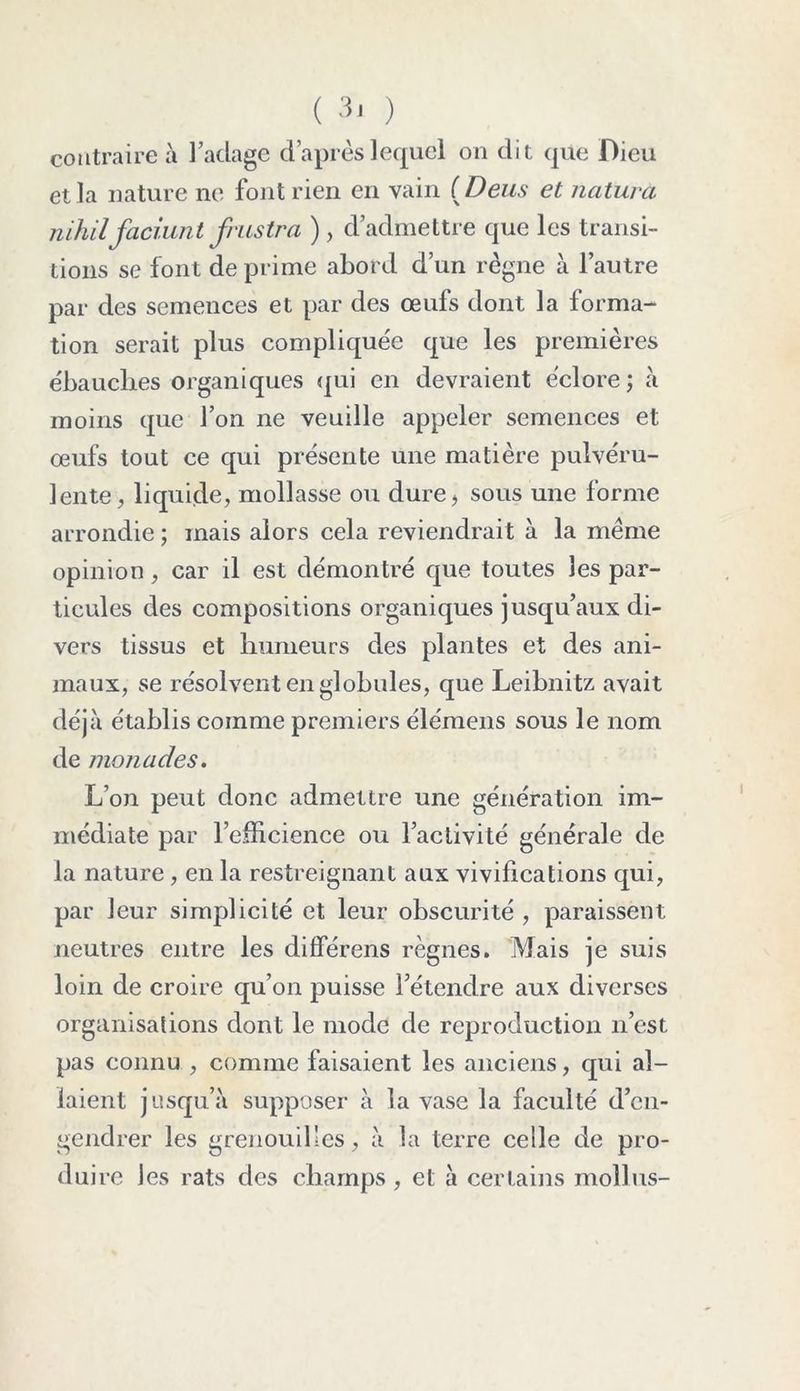 contraire à l’aclage d’après lequel on dit que Dieu et la nature ne font rien en vain (Deus et naturel nihil faciunt frustra ), d’admettre que les transi- tions se font de prime abord d’un règne à l’autre par des semences et par des œufs dont la forma- tion serait plus compliquée que les premières ébauches organiques qui en devraient éclore ; à moins que l’on ne veuille appeler semences et œufs tout ce qui présente une matière pulvéru- lente, liquide, mollasse ou dure, sous une forme arrondie ; mais alors cela reviendrait à la meme opinion, car il est démontré que toutes les par- ticules des compositions organiques jusqu’aux di- vers tissus et humeurs des plantes et des ani- maux, se résolvent en globules, que Leibnitz avait déjà établis comme premiers élémens sous le nom de monades. L’on peut donc admettre une génération im- médiate par l’efficience ou l’activité générale de la nature, en la restreignant aux vivifications qui, par leur simplicité et leur obscurité , paraissent neutres entre les différens règnes. Mais je suis loin de croire qu’on puisse l’étendre aux diverses organisations dont le mode de reproduction n’est pas connu , comme faisaient les anciens, qui al- laient jusqu’à supposer à la vase la faculté d’en- gendrer les grenouilles, à la terre celle de pro- duire Jes rats des champs, et à certains moîlus-