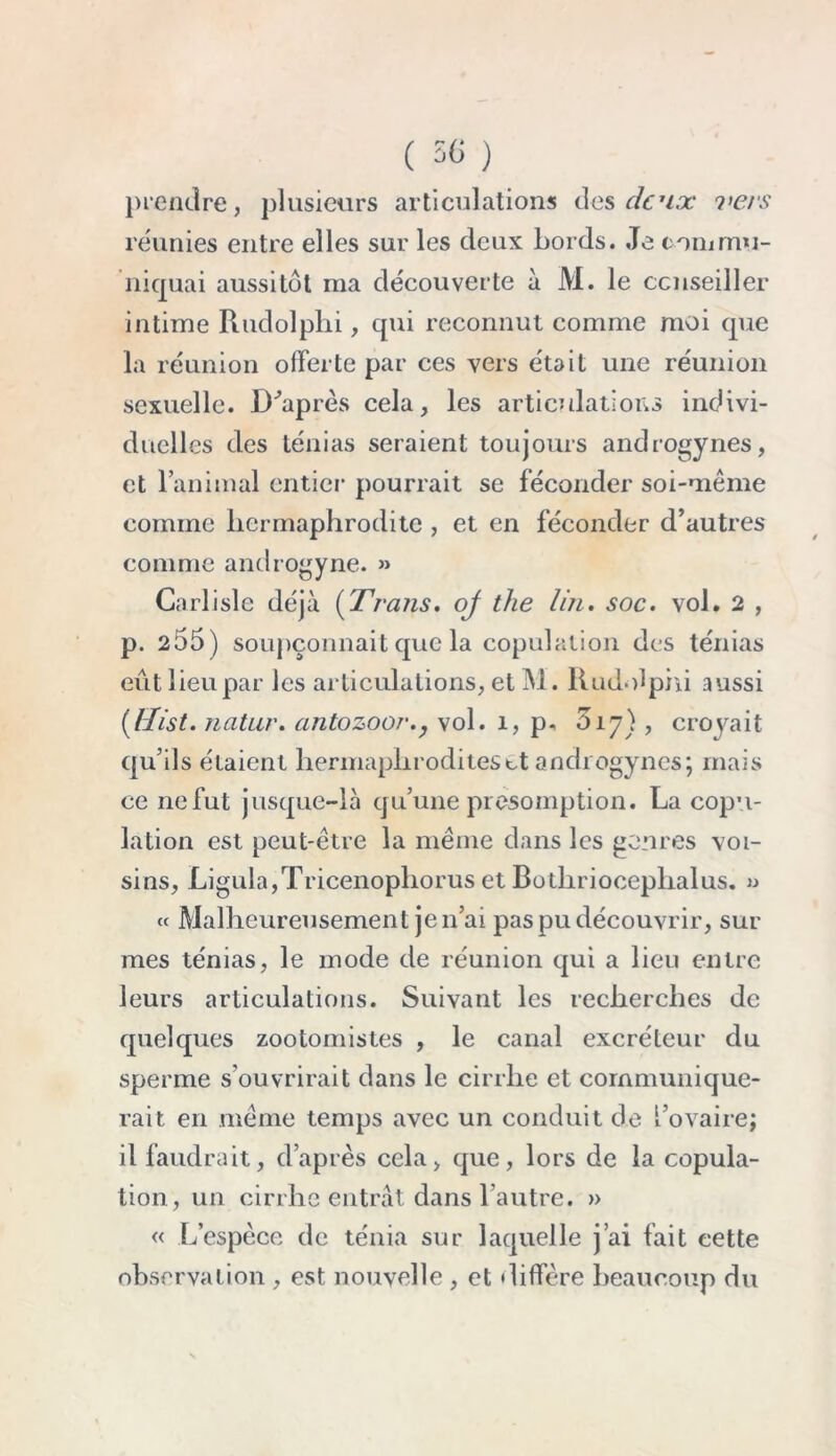 prendre, plusieurs articulations des deux ?>ers réunies entre elles sur les deux bords. Je commu- niquai aussitôt ma découverte à M. le conseiller intime Rudolplii, qui reconnut comme moi que la réunion offerte par ces vers était une réunion sexuelle. D'après cela, les articulations indivi- duelles des ténias seraient toujours androgynes, et l’animal entier pourrait se féconder soi-même comine hermaphrodite , et en féconder d’autres comme androgyne. » Carlisle déjà (Trans. oj the Un. soc. vol. 2 , p. 255) soupçonnait que la copulation des ténias eût lieu par les articulations, et M. Rudolphi aussi {llist. natur. antozoor., vol. 1, p, D17), croyait qu’ils étaient hermaphrodites et androgynes; mais ce ne fut jusque-là qu’une présomption. La copu- lation est peut-être la même dans les genres voi- sins, Ligula,Tricenopliorus et Bothrioceplialus. a « Malheureusement je 11’ai pas pu découvrir, sur mes ténias, le mode de réunion qui a lieu entre leurs articulations. Suivant les recherches de quelques zootomistes , le canal excréteur du sperme s’ouvrirait dans le cirrlie et communique- rait en même temps avec un conduit de l’ovaire; il faudrait, d’après cela, que, lors de la copula- tion, un cirrhe entrât dans l’autre. » « L’espèce de ténia sur laquelle j’ai fait cette observation , est nouvelle , et diffère beaucoup du