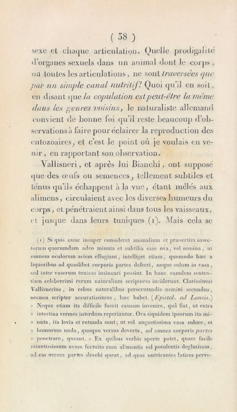 sexe et chaque articulation. Quelle prodigalité d’organes sexuels dans un animal dont le corps , ou toutes les articulations, ne sont traversées que par un simple canal nutritifl Quoi qu’il en soit, en disant que la copulation est peut-être la même dans les paires voisins, le naturaliste allemand convient de bonne foi qu’il reste beaucoup d’ob- servations à faire pour éclairer la reproduction des enlozoaireSj et c’est le point où je voulais en ve- nir, en rapportant son observation. Yaliisneri, et après lui Bianchi, ont supposé que des œufs ou semences; tellement subtiles et ténus qu’ils échappent à la vue, étant mêlés aux ali mens, circulaient avec les diverses humeurs du corps, et pénétraient ainsi dans tous les vaisseaux, et jusque dans leurs tuniques (1). Mais cela se (1) Si quis nunc insuper considcret animalium et præsertim insec- torum quorumdam adeo minuta et subtilia esse ova, vel semina , ut omnem oculorum acicm effugiant, intelliget etiam , quomodo hæc a liquoribus ad quaslibet corporis partes deferri, neque solum in vasa , sed inter vasorum tunicas insinuari possint. In banc eamdem senten- tiain celcberrimi rerum naturalium scriptores inciderunt. Clarissimus Vallisncrius , in rebus naturalibus perscrutandis nemini sccundus, neenon scriptor accuratissimus , bœc habet. ( JS pis toi. ad Lancis.) « Neque etiam ita difficile fuerit causam invenire, quâ liât, ut extra » intestina vermes interdum reperiantur. Ova siquidem ipsorum ita mi- . » nuta, ita levia et rotunda sunt; ut vel angustissima vasa subire, et '» humorum unda, quoquo versus devecta, ad omnes corporis partes i) penetrare, queant. » Ex quibus verbis aperte patet, quam facile minutissimum ovum fortuito cum alimentis vel potulentis deglutitum, ad cas omnes partes devebi queat, ad quas nniricantcs latices perve-