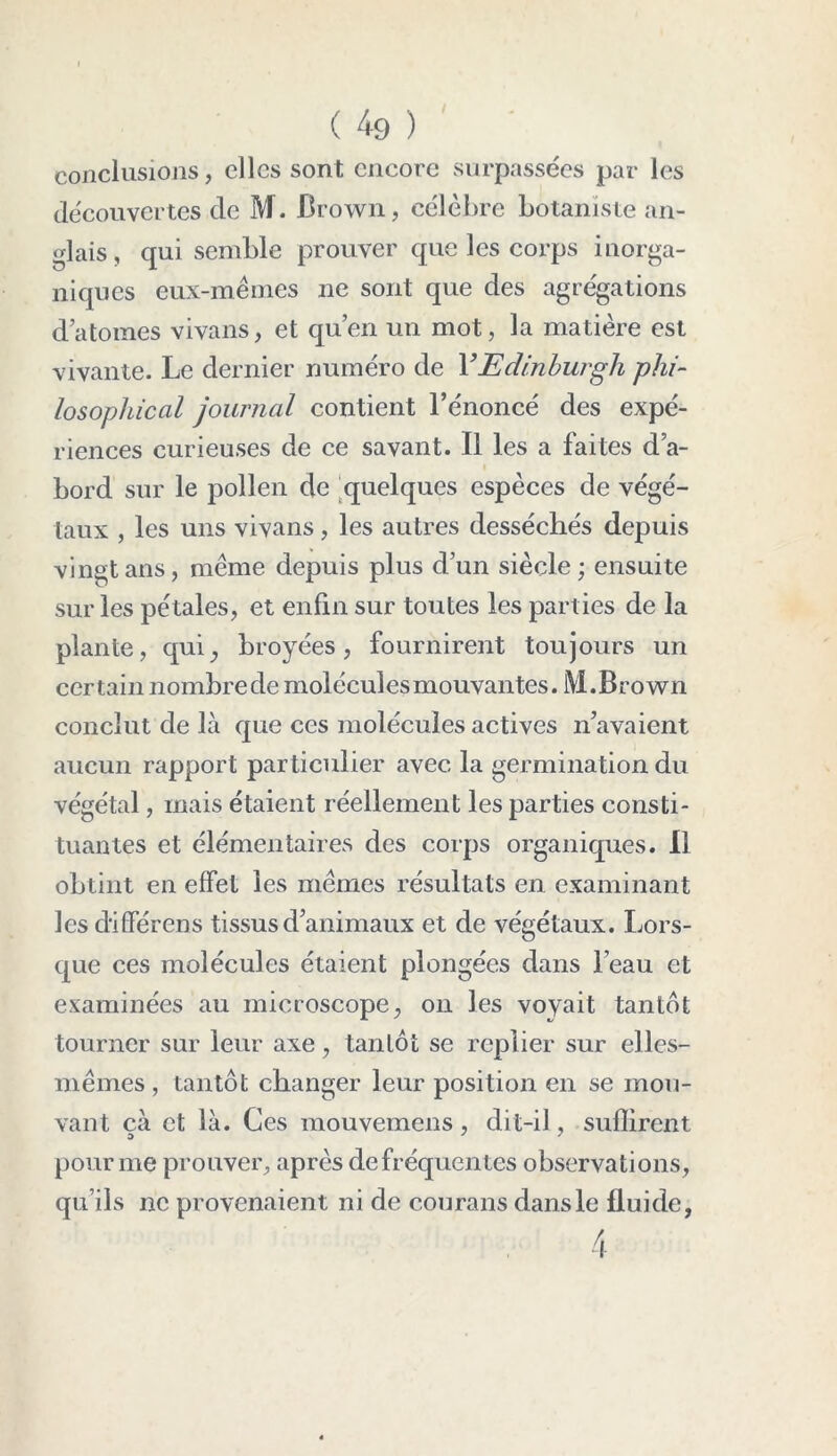 conclusions, clics sont encore surpassées par les découvertes de M. Brown, célèbre botaniste an- glais, qui semble prouver que les corps inorga- niques eux-mêmes ne sont que des agrégations datomes vivans, et qu’en un mot, la matière est vivante. Le dernier numéro de YEdinburgh phi- losopliical journal contient l’énoncé des expé- riences curieuses de ce savant. Il les a faites d’a- bord sur le pollen de quelques espèces de végé- taux , les uns vivans, les autres desséchés depuis vingt ans, même depuis plus d’un siècle; ensuite sur les pétales, et enfin sur toutes les parties de la plante, qui, broyées, fournirent toujours un certain nombrede moléculesmouvantes. M.Brown conclut de là que ces molécules actives n’avaient aucun rapport particulier avec la germination du végétal, mais étaient réellement les parties consti- tuantes et élémentaires des corps organiques. Il obtint en effet les mêmes résultats en examinant les diiférens tissus d’animaux et de végétaux. Lors- que ces molécules étaient plongées dans l’eau et examinées au microscope, on les voyait tantôt tourner sur leur axe, tantôt se replier sur elles- mêmes , tantôt changer leur position en se mou- vant çà et là. Ces mouvemens , dit-il, suffirent pour me prouver, après de fréquentes observations, qu’ils ne provenaient ni de courans dans le fluide,