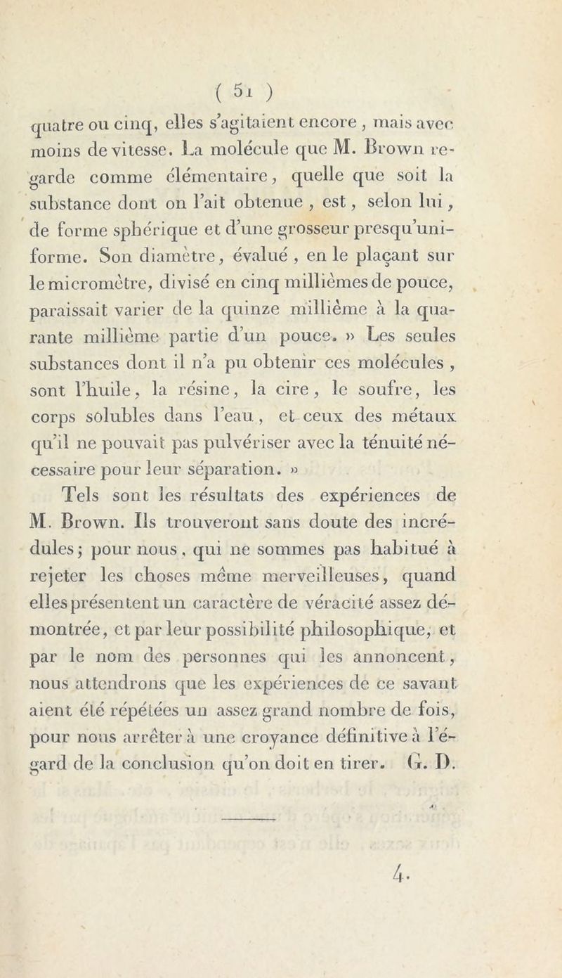 quatre ou cinq, elles s’agitaient encore , mais avec moins de vitesse. La molécule que M. Brown re- garde comme élémen taire, quelle que soit la substance dont on l’ait obtenue , est, selon lui, de forme sphérique et d’une grosseur presqu’uni- forme. Son diamètre, évalué, en le plaçant sur le micromètre, di visé en cinq millièmes de pouce, paraissait varier de la quinze millième à la qua- rante millième partie d’un pouce. » Les seules substances dont il n’a pu obtenir ces molécules , sont l’huile, la résine, la cire, le soufre, les corps solubles dans l’eau, et ceux des métaux qu’il ne pouvait pas pulvériser avec la ténuité né- cessaire pour leur séparation. » Tels sont les résultats des expériences de M. Brown. Ils trouveront sans doute des incré- dules; pour nous, qui ne sommes pas habitué à rejeter les choses meme merveilleuses, quand elles présentent un caractère de véracité assez dé- montrée, et parleur possibilité philosophique, et par le nom des personnes qui les annoncent, nous attendrons que les expériences de ce savant aient été répétées un assez grand nombre de fois, pour nous arrêtera une croyance définitive à l’é- gard de la conclusion qu’on doit en tirer, (t. I). 4.