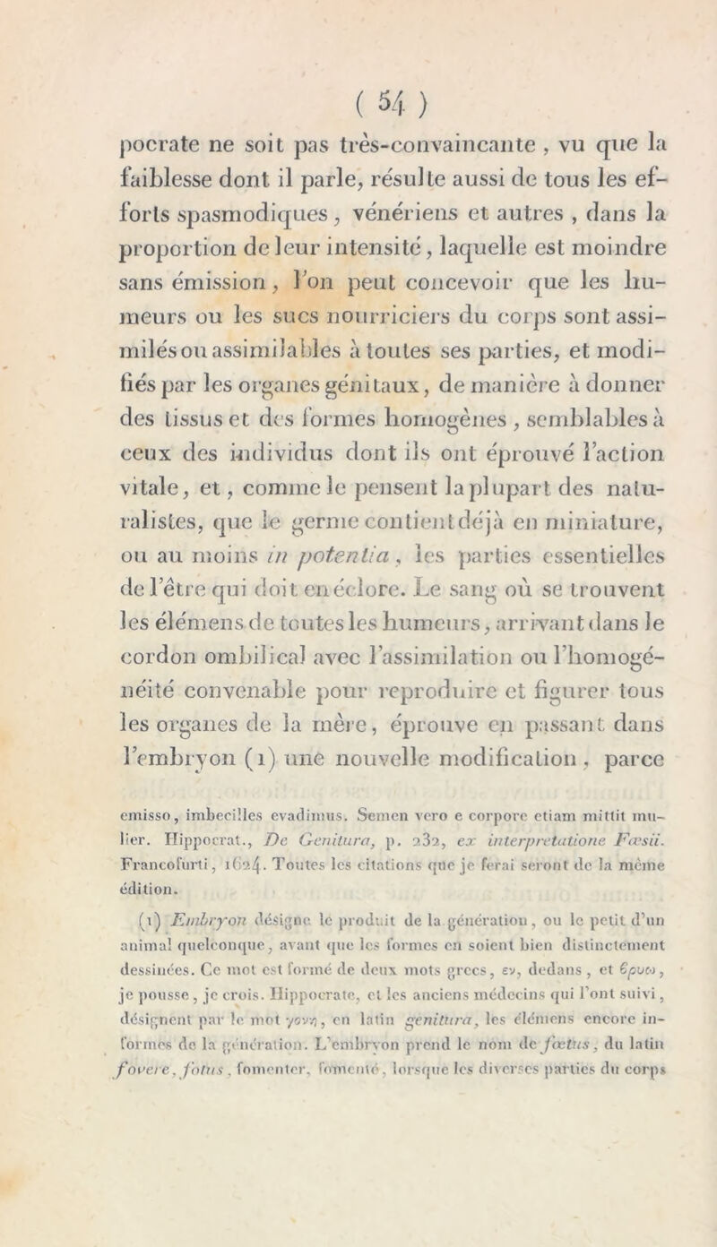 pocrate ne soit pas très-convaincante , vu que la faiblesse dont il parle, résulte aussi de tous les ef- forts spasmodiques, vénériens et autres , dans la proportion de leur intensité, laquelle est moindre sans émission, l’on peut concevoir que les hu- meurs ou les sucs nourriciers du corps sont assi- milés ou assimilables à toutes ses parties, et modi- fiés par les organes génitaux, de manière à donner des tissus et des formes homogènes , semblables à ceux des individus dont ils ont éprouvé l’action vitale, et, comme le pensent laplupart des natu- ralistes, que le germe contient déjà en miniature, ou au moins in potentiel, les parties essentielles de l’être qui doit en éclore. Le sang où se trouvent les élémens de toutes les humeurs, arrivant dans le cordon ombilical avec l’assimilation ou l’homogé- néité convenable pour reproduire et figurer tous les organes de la mère, éprouve en passant dans l’embryon (1) une nouvelle modification , parce emisso, imbecilles evadmius. Semen vero e corpore ctiam mittit mil- lier. Hippocrat., De Genilura, p. 232, ex interprétations lursii. Francofurti, 162!\. Toutes les citations que je ferai seront île la même édition. (1) Embryon désigne le produit de la génération, ou le petit d’un animal quelconque, avant que les formes en soient bien distinctement dessinées. Ce mot est formé de deux mots grecs, ev, dedans , et ëpvn, je pousse , je crois. Hippocrate, et les anciens médecins qui l’ont suivi, désignent par le motyovv), en latin gènitura, les élcmens encore in- formes de la génération. L’embrvon prend le nom de fœtus, du latin fovet'e. Joins , fomenter, fomenté, lorsque les diverses parties du corps