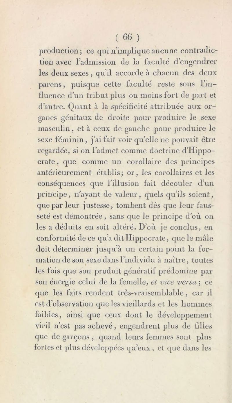 production; ce qui n’implique aucune contradic- tion avec l’admission de la faculté d’engendrer les deux sexes, qu’il accorde à chacun des deux païens, puisque cette faculté reste sous l’in- fluence d’un tribut plus ou moins fort de part et d’autre. Quant à la spécificité attribuée aux or- ganes génitaux de droite pour produire le sexe masculin, et à ceux de gauche pour produire le sexe féminin, j’ai fait voir quelle ne pouvait être regardée, si on l’admet comme doctrine d’Hippo- crate , que comme un corollaire des principes antérieurement établis; or, les corollaires et les conséquences que l’illusion fait découler d’un principe, n’ayant de valeur, quels qu’ils soient, que par leur justesse, tombent dès que leur faus- seté est démontrée, sans que le principe d’où on les a déduits en soit altéré. D’où je conclus, en conformité de ce qu’a dit Hippocrate, que le mâle doit déterminer jusqu’à un certain point la for- mation de son sexe dans l’individu à naître, toutes I les fois que son produit génératif prédomine par son énergie celui de la femelle, et vice versa ; ce que les faits rendent très-vraisemblable, car il est d’observation que les vieillards et les hommes faibles, ainsi que ceux dont le développement viril n’est pas achevé, engendrent plus de filles que de garçons , quand leurs femmes sont plus fortes et plus développées qu’eux, et que dans les