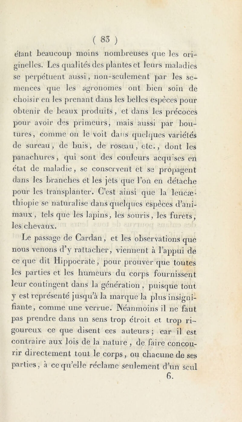 étant beaucoup moins nombreuses que les ori- ginelles. Les qualités des plantes et leurs maladies se perpétuent aussi, non-seulement par les se- mences que les agronomes ont bien soin de choisir en les prenant dans les belles espèces pour obtenir de beaux produits, et dans les précoces pour avoir des primeurs, mais aussi par bou- tures, comme ou le voit dans quelques variétés de sureau, de buis, de roseau, etc., dont les panachures, qui sont des couleurs acqu ses en état de maladie, se conservent et se propagent dans les branches et les jets que l’on en détache pour les transplanter. C’est ainsi que la leucæ- thiopie se naturalise dans quelques espèces d’ani- maux, tels que les lapins, les souris, les furets, les chevaux. Le passage de Cardan, et les observations que nous venons d’y rattacher, viennent à l’appui de ce que dit Hippocrate, pour prouver que toutes les parties et les humeurs du corps fournissent leur contingent dans la génération, puisque tout y est représenté jusqu a la marque la plus insigni- fiante, comme une verrue. Néanmoins il ne faut pas prendre dans un sens trop étroit et trop ri- goureux ce que disent ces auteurs ; car il est contraire aux lois de la nature , de faire concou- rir directement tout le corps, ou chacune de ses parties, à ce quelle réclame seulement d’un seul 6.