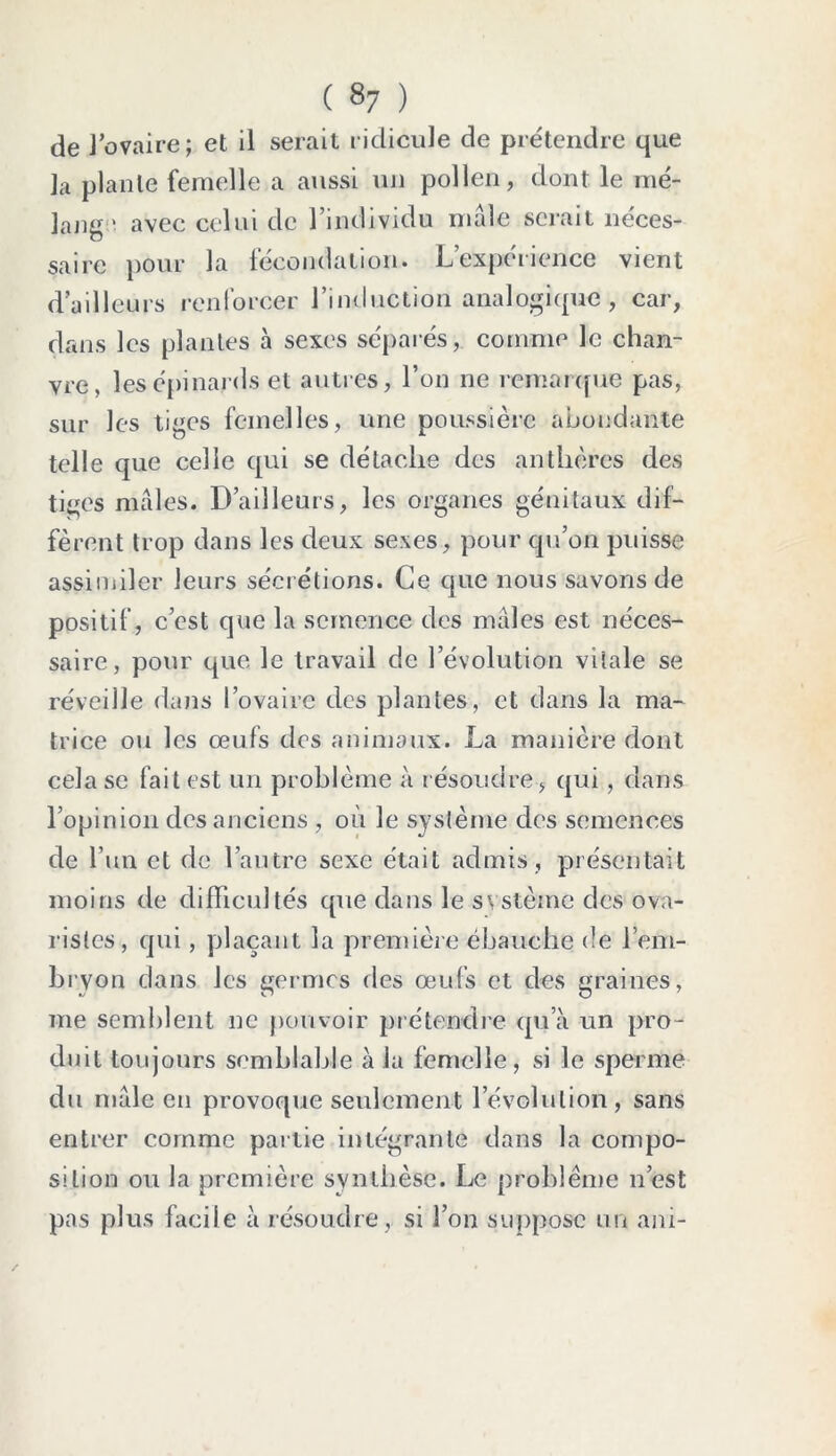 de l’ovaire; et il serait ridicule de prétendre que la plante femelle a aussi un pollen, dont le mé- lange avec celui de l’individu nuile serait néces- saire pour la fécondation. L’expérience vient d’ailleurs renforcer l’induction analogique, car, dans les plantes à sexes séparés, comme le chan- vre, les épinards et autres, l’on ne remarque pas, sur les tiges femelles, une poussière abondante telle que celle qui se détache des anthères des tiges males. D’ailleurs, les organes génitaux dif- fèrent trop dans les deux sexes, pour qu’on puisse assimiler leurs sécrétions. Ce que nous savons de positif, c’est que la semence des males est néces- saire, pour que le travail de l’évolution vitale se réveille dans l’ovaire des plantes, et dans la ma- trice ou les œufs des animaux. La manière dont cela se fait est un problème à résoudre, qui, dans l’opinion des anciens , où le système des semences de l’un et de l’autre sexe était admis , présentait moins de difficultés que dans le système des ova- ristes, qui, plaçant la première ébauche de l’em- bryon dans les germes des œufs et des graines, me semblent ne pouvoir prétendre qu’à un pro- duit toujours semblable à la femelle, si le sperme du male en provoque seulement l’évolution, sans entrer comme partie intégrante dans la compo- sition ou la première synthèse. Le problème n’est pas plus facile à résoudre, si l’on suppose un ani-