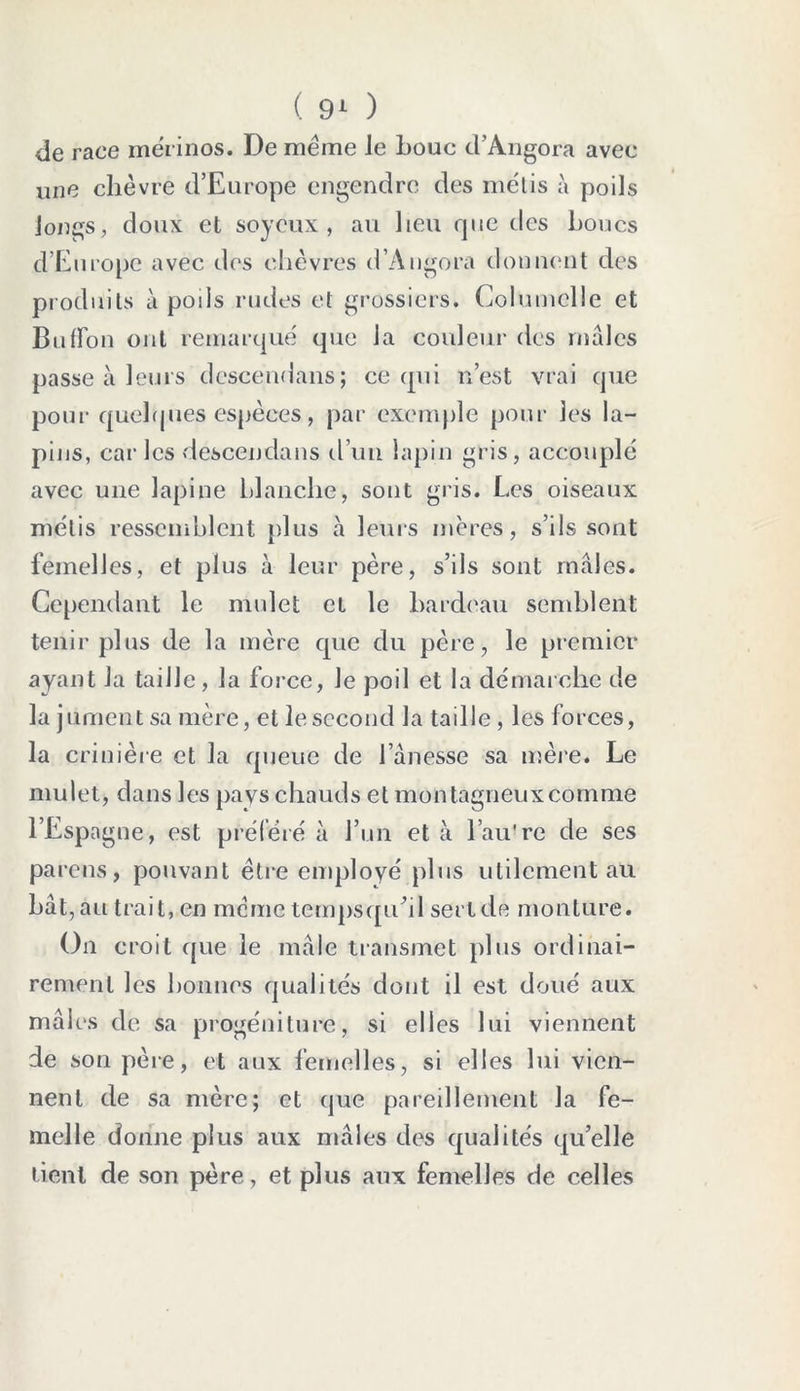 de race mérinos. De meme Je Loue d*Angora avec une chèvre d’Europe engendre des métis à poils longs, doux et soyeux, au lieu que des Loues d’Europe avec dos chèvres d’Àngora donnent des produits à poils rudes et grossiers. Columclle et BufFon ont remarqué que la couleur des mâles passe à leurs dcscendans; ce qui n’est vrai que pour quelques espèces, par exemple pour les la- pins, car les descendans d’un lapin gris, accouplé avec une lapine blanche, sont gris. Les oiseaux métis ressemblent plus à leurs mères, s’ils sont femelles, et plus à leur père, s’ils sont mâles. Cependant le mulet et le bardeau sondaient tenir plus de la mère que du père, le premier ayant la taille, la force, le poil et la démarche de la jument sa mère, et le second la taille , les forces, la crinière et la queue de l’ànesse sa mère. Le mulet, dans les pays chauds et montagneux comme l’Espagne, est préféré à l’un et à l’au're de ses pa rens, pouvant être employé plus utilement au bât ,au trait, en même tempsqu’il sertde monture. On croit que le mâle transmet plus ordinai- rement les bonnes qualités dont il est doué aux mâles de sa progéniture, si elles lui viennent de son père, et aux femelles, si elles lui vien- nent de sa mère; et que pareillement la fe- melle donne plus aux mâles des qualités qu’elle tient de son père, et plus aux femelles de celles