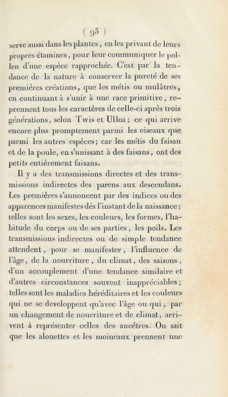 serve aussi dans les plantes, en les privant de leurs propres étamines, pour leur communiquer le pol- len d’une espèce rapprochée. C’est par la ten- dance de la nature à conserver la pureté de ses premières créations, que les métis ou mulâtres, en continuant à s’unir à une race primitive, re- prennent tous les caractères de celle-ci après trois générations, selon Twis et Ulloa; ce qui arrive encore plus promptement parmi les oiseaux que parmi les autres espèces ; car les métis du faisan et de la poule, en s’unissant à des faisans, ont des petits entièrement faisans. Il y a des transmissions directes et des trans- missions indirectes des pareils aux descendans. Les premières s’annoncent par des indices ou des apparences manifestes dès l’instant delà naissance ; telles sont les sexes, les couleurs, les formes, l’ha- bitude du corps ou de ses parties, les poils. Les transmissions indirectes ou de simple tendance attendent, pour se manifester, l’influence de l’âge, de la nourriture, du climat, des saisons, d’un accouplement d’une tendance similaire et d’autres circonstances souvent inappréciables ; telles sont les maladies héréditaires et les couleurs qui ne se développent qu’avec l’âge ou qui, par un changement de nourriture et de climat, arri- vent à représenter celles des ancêtres. On sait que les alouettes et les moineaux prennent une