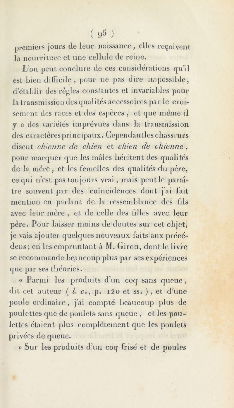 premiers jours de leur naissance, elles reçoivent la nourriture et une cellule de reine. L’on peut conclure de ces considérations qu’il est bien difficile, pour 11e pas dire impossible, d établir des règles constantes et invariables pour la transmission des qualités accessoires par le croi- sement des races et des espèces , et que même il y a des variétés imprévues dans la transmission d es ca r a c te res pri n c i pa ux. G epen d a 1111 es c liass u r s disent chienne de chien et chien de chienne, pour marquer que les mâles héritent des qualités de la mère, et les femelles des qualités du père, ce qui n’est pas toujours vrai, mais peut le paraî- tre souvent par des coïncidences dont j’ai fait mention en parlant de la ressemblance des fils avec leur mère , et de celle des filles avec leur père. Pour laisser moins de doutes sur cet objet, je vais ajouter quelques nouveaux faits aux précé- dées; en les empruntant à M. Girou, dont le livre se recommande beaucoup plus par ses expériences que par ses théories. « Parmi les produits d’un coq sans queue, dit cet auteur ( /. c., p. 120 et ss. ), et d’une poule ordinaire, j’ai compté beaucoup plus de poulettes que de poulets sans queue , et les pou- lettes étaient plus complètement que les poulets privées de queue. » Sur les produits d’un coq frisé et de poules