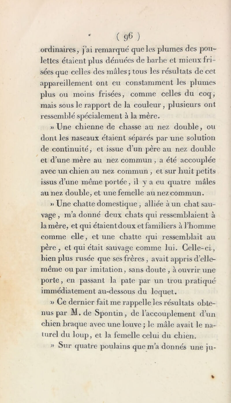 ordinaires, j’ai remarqué que les plumes des pou- lettes étaient plus dénuées de barbe et mieux fri- sées que celles des mâles; tous les résultats de cet appareillement ont eu constamment les plumes plus ou moins frisées, comme celles du coq, mais sous le rapport de la couleur, plusieurs ont ressemblé spécialement à la mère. » Une chienne de chasse au nez double, ou dont les naseaux étaient séparés par une solution de continuité, et issue d’un père au nez double et d’une mère au nez commun, a été accouplée avec un chien au nez commun , et sur huit petits issus d’une meme portée, il y a eu quatre mâles au nez double, et une femelle au nez commun. » Une chatte domestique , alliée à un chat sau- vage , m’a donné deux chats qui ressemblaient à la mère, et qui étaient doux et familiers à l’homme comme elle, et une chatte qui ressemblait au père, et qui était sauvage comme lui. Celle-ci, bien plus rusée que ses frères , avait appris d’elle- méme ou par imitation, sans doute , à ouvrir une porte, en passant la pâte par un trou pratiqué immédiatement au-dessous du loquet. » Ce dernier fait me rappelle les résultats obte- nus par M. de Spontin, de l’accouplement d’un chien braque avec une louve ; le mâle avait le na- turel du loup, et la femelle celui du chien. >» Sur quatre poulains que m’a donnés une ju-
