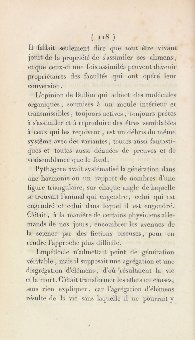 Il fallait seulement dire que tout être vivant jouit de la propriété de s’assimiler ses alimens, et que ceux-ci une fois assimilés peuvent devenir propriétaires des facultés qui ont opéré leur conversion. L’opinion de Buffon qui admet des molécules organiques , soumises à un moule intérieur et transmissibles, toujours actives , toujours prêtes à s’assimiler et à reproduire des êtres semblables à ceux qui les reçoivent, est un débris du même système avec des variantes, toutes aussi fantasti- ques et toutes aussi dénuées de preuves et de vraisemblance que le fond. Pythagore avait systématisé la génération dans une harmonie ou un rapport de nombres d’une figure triangulaire, sur chaque angle de laquelle se trouvait l’animal qui engendre , celui qui est engendré et celui dans lequel il est engendré. G était, à la manière de certains physiciens alle- mands de nos jours, encombrer les avenues de la science par des fictions oiseuses, pour en rendre l’approche plus difficile. Empédocle réadmettait point de génération véritable , mais il supposait une agrégation et une disgrégation d’élémens , d’où 'résultaient la vie et la mort. C’était transformer les effets en causes, sans rien expliquer, car l’agrégation d’élémens résulte de la vie sans laquelle il ne pourrait y