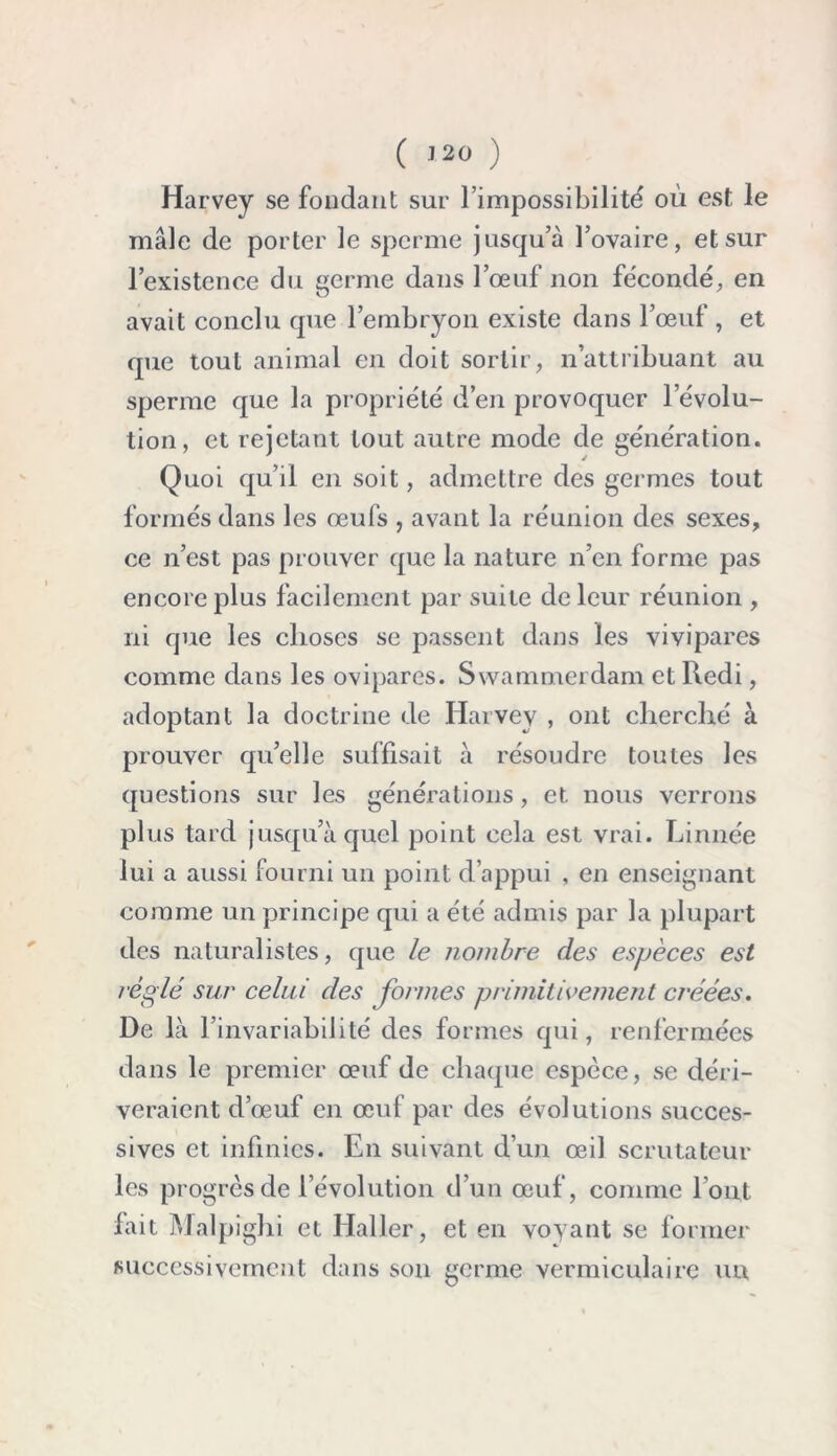 ( ) Harvey se fondant sur l’impossibilité où est le mâle de porter le sperme jusqu’à l’ovaire, et sur l’existence du germe dans l’œuf non fécondé, en avait conclu que l’embryon existe dans l’œuf , et que tout animal en doit sortir, n’attribuant au sperme que la propriété d’en provoquer l’évolu- tion, et rejetant tout autre mode de génération. Quoi qu’il en soit, admettre des germes tout formés dans les œufs , avant la réunion des sexes, ce n’est pas prouver que la nature n’en forme pas encore plus facilement par suite de leur réunion , ni que les choses se passent dans les vivipares comme dans les ovipares. Swammerdam et Redi, adoptant la doctrine de Harvey , ont cherché à prouver qu’elle suffisait à résoudre toutes les questions sur les générations, et nous verrons plus tard jusqu’à quel point cela est vrai. Linnée lui a aussi fourni un point d’appui , en enseignant comme un principe qui a été admis par la plupart des naturalistes, que le nombre des espèces est réglé sur celui des formes primitivement créées. De là F invariabilité des formes qui, renfermées dans le premier œuf de chaque espèce, se déri- veraient d’œuf en œuf par des évolutions succes- sives et infinies. En suivant d’un œil scrutateur les progrès de l’évolution d’un œuf, comme l’ont fait Malpighi et Haller, et en voyant se former successivement dans son germe vermiculaire un