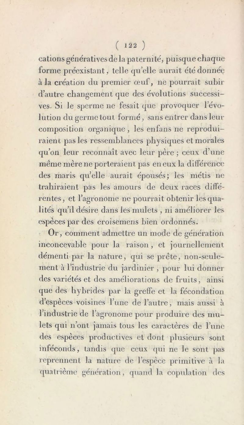 cations génératives de la paterm le', puisque chaque forme préexistant, telle qu’elle aurait été donnée à la création du premier oeuf, ne pourrait subir d’autre changement que des évolutions successi- ves. Si le sperme ne fesait que provoquer l’évo- lution du germe tout formé, sans entrer dans leur composition organique , les enfans ne reprodui- raient pas les ressemblances physiques et morales qu’on leur reconnaît avec leur père ; ceux d’une même mère ne porteraient pas en eux la différence des maris qu’elle aurait épousés; les métis ne trahiraient pas les amours de deux races diffé- rentes, et l’agronome ne pourrait obtenir les qua- lités qu’il désire dans les mulets , ni améliorer les espèces par des croisemens bien ordonnés. Or, comment admettre un mode de génération inconcevable pour la raison , et journellement démenti par la nature, qui se prête, non-seule- ment à l’industrie du jardinier , pour lui donner des variétés et des améliorations de fruits, ainsi que des hybrides par la greffe et la fécondation d’espèces voisines l’une de l’autre, mais aussi à l’industrie de l’agronome pour produire des mu- lets qui n’ont jamais tous les caractères de l’une des espèces productives et dont plusieurs sont inféconds, tandis (pie ceux (pii ne le sont pas reprennent la nature de l’espèce primitive à la quatrième génération, quand la copulation des