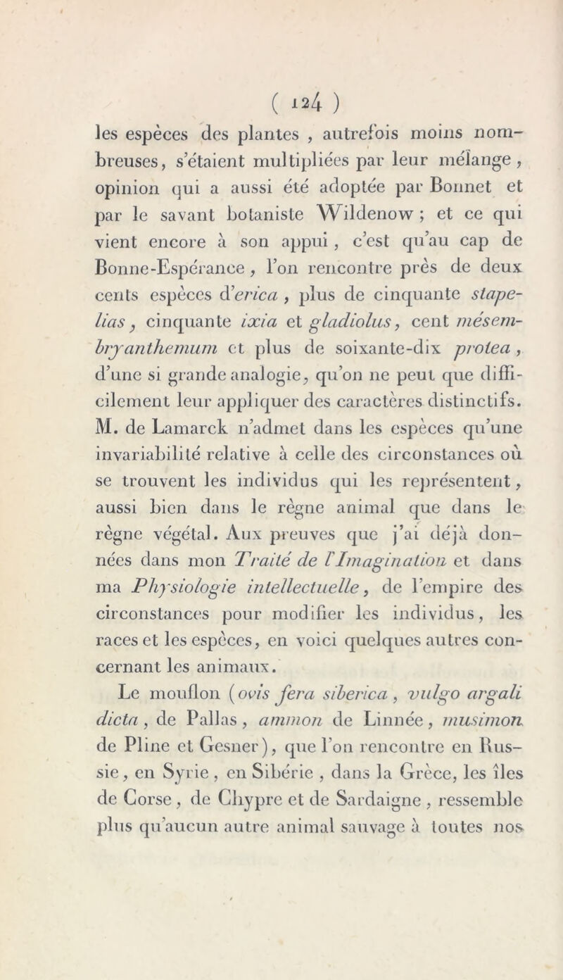 les espèces des plantes , autrefois moins nom- breuses, s’étaient multipliées par leur mélange, opinion qui a aussi été adoptée par Bonnet et par le savant botaniste Wildenow; et ce qui vient encore à son appui , c’est qu’au cap de Bonne-Espérance, l’on rencontre près de deux cents espèces d ’erica , plus de cinquante s tape- lias, cinquante ixia et gladiolus, cent mésern- brjanthemum et plus de soixante-dix prolea , d’une si grande analogie, qu’on ne peut que diffi- cilement leur appliquer des caractères distinctifs. M. de Lamarck n’admet dans les espèces qu’une invariabilité relative à celle des circonstances où se trouvent les individus qui les représentent, aussi bien dans le règne animal que dans le règne végétal. Aux preuves que j’ai déjà don- nées dans mon Traité de l'Imagination et dans ma Physiologie intellectuelle, de 1 empire des circonstances pour modifier les individus, les races et les espèces, en voici quelques autres con- cernant les animaux. Le mouflon ( avis fera siberica , vulgo argali dicta, de Pallas, ammon de Linnée, musimon. de Pline et Gesner), que l’on rencontre en Rus- sie, en Syrie , en Sibérie , dans la Grèce, les îles de Corse , de Chypre et de Sardaigne , ressemble plus qu’aucun autre animal sauvage à toutes nos