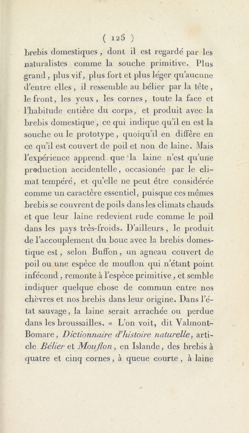 brebis domestiques, dont il est regardé par les naturalistes comme la souche primitive. Plus grand, plus vif, plus fort et plus léger qu’aucune d’entre elles , il ressemble au bélier par la tête , le front, les yeux, les cornes, toute la face et l’habitude entière du corps, et produit avec la brebis domestique , ce qui indique qu’il en est la souche ou le prototype , quoiqu’il en diffère en ce qu’il est couvert de poil et non de laine. Mais l’expérience apprend que la laine n’est qu’une production accidentelle, occasionée par le cli- mat tempéré, et qu’elle ne peut être considérée comme un caractère essentiel, puisque ces mêmes brebis se couvrent de poils dans les climats chauds et que leur laine redevient rude comme le poil dans les pays très-froids. D’ailleurs , le produit de l’accouplement du bouc avec la brebis domes- tique est, selon Buffon, un agneau couvert de poil ou une espèce de mouflon qui n’étant point infécond, remonte à l’espèce primitive, et semble indiquer quelque chose de commun entre nos chèvres et nos brebis dans leur origine. Dans l’é- tat sauvage, la laine serait arrachée ou perdue dans les broussailles. « L’on voit, dit Yalmont- Bomare, Dictionnaire (Vhistoire naturelle, arti- cle Bélier et Mouflon , en Islande, des brebis à quatre et cinq cornes, à queue courte , à laine