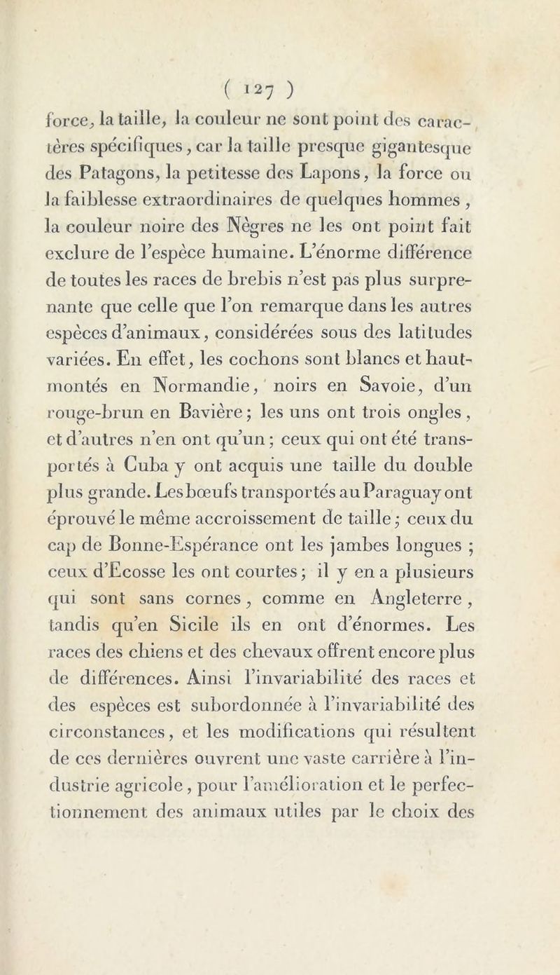 force, la taille, la couleur ne sont point des carac- tères spécifiques, car la taille presque gigantesque des Patagons, la petitesse des Lapons, la force ou la faiblesse extraordinaires de quelques hommes , la couleur noire des Nègres ne les ont point fait exclure de l’espèce humaine. L’énorme différence de toutes les races de brebis n’est pas plus surpre- nante que celle que l’on remarque dans les autres espèces d’animaux, considérées sous des latitudes variées. En effet, les cochons sont blancs et haut- montés en Normandie, noirs en Savoie, d’un rouge-brun en Bavière ; les uns ont trois ongles, et d’autres n’en ont qu’un ; ceux qui ont été trans- portés à Cuba y ont acquis une taille du double plus grande. Les bœufs transportés au Paraguay ont éprouvé le même accroissement de taille ; ceux du cap de Bonne-Espérance ont les jambes longues ; ceux d’Ecosse les ont courtes; il y en a plusieurs qui sont sans cornes, comme en Angleterre, tandis qu’en Sicile ils en ont d’énormes. Les races des chiens et des chevaux offrent encore plus de différences. Ainsi l’invariabilité des races et des espèces est subordonnée à l’invariabilité des circonstances, et les modifications qui résultent de ces dernières ouvrent une vaste carrière à l’in- dustrie agricole , pour l’amélioration et le perfec- tionnement des animaux utiles par le choix des