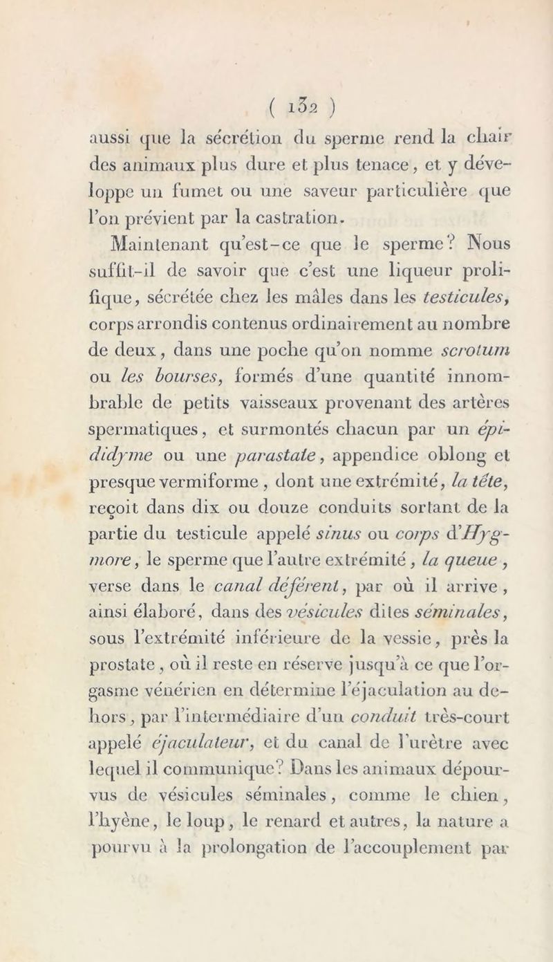 ( 1^2 ) aussi que la sécrétion du sperme rend la cliair des animaux plus dure et plus tenace, et y déve- loppe un fumet ou une saveur particulière que l’on prévient par la castration. Maintenant qu’est-ce que le sperme? Nous suffit-il de savoir que c’est une liqueur proli- fique , sécrétée chez les mâles dans les testicules, corps arrondis contenus ordinairement au nombre de deux, dans une poche qu’on nomme scrotum ou les bourses, formés d’une quantité innom- brable de petits vaisseaux provenant des artères spermatiques, et surmontés chacun par un épi- didjme ou une parastaie, appendice oblong et presque vermiforme , dont une extrémité, la tête, reçoit dans dix ou douze conduits sortant de la partie du testicule appelé sinus ou corps àéHyg- more, le sperme que l’autre extrémité, la queue , verse dans le canal déférent, par où il arrive, ainsi élaboré, dans des vésicules dites séminales, sous l’extrémité inférieure de la vessie, près la prostate , où il reste en réserve jusqu’à ce que l’or- gasme vénérien en détermine l’éjaculation au de- hors, par l’intermédiaire d’un conduit très-court appelé éjacula leur, et du canal de l’urètre avec lequel il communique? Dans les animaux dépour- vus de vésicules séminales, comme le chien, l’hyène, le loup, le renard et autres, la nature a pourvu à la prolongation de l’accouplement par