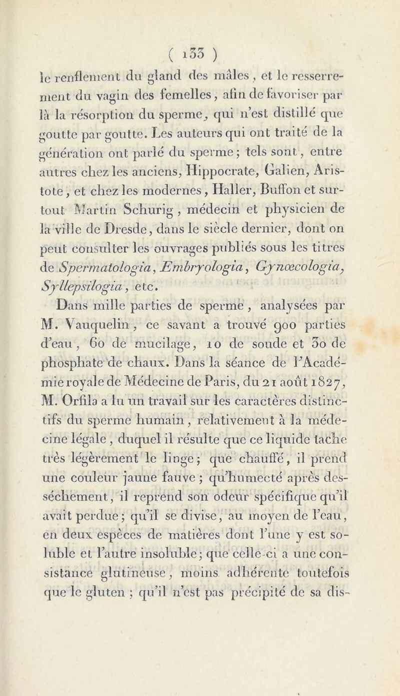 ( *33 ) le renflement du gland des mâles , et le resserre- ment du vagin des femelles, afin de favoriser par là la résorption du sperme ^ qui n’est distillé que goutte par goutte. Les auteurs qui ont traité de la génération ont parlé du sperme; tels sont, entre autres chez les anciens, Hippocrate, Galien, Aris- tote , et chez les modernes , Haller, Buffon et sur- tout Martin Schurig , médecin et physicien de la ville de Dresde, dans le siècle dernier, dont on peut consulter les ouvrages publiés sous les titres de Spermatologia, Embryologia, Gynœcologia? SylLepsilogia, etc. Dans mille parties de sperme , analysées par M. Vauquelin , ce savant a trouvé goo parties d’eau, 66 de mucilage, 10 de soude et 5o de phosphate de chaux. Dans la séance de ^Acadé- mie royale de Médecine de Paris, du 21 août 1827, M. Grilla alu un travail sur les caractères distinc- tifs du sperme humain, relativement cà la méde- cine légale , duquel il résulte que ce liquide tache très légèrement le linge; que chauffé, il prend une couleur jauile fauve ; qu’humecté après des- sèchement, il reprend son odeur spécifique qu’il avait perdue; qu’il se divise, au moyen de l’eau, en deux espèces de matières dont l’une y est so- luble et l’autre insoluble; que celle-ci a une con- sistance glutineuse, moins adhérente toutefois que le gluten ; qu’il n’est pas précipité de sa dis-