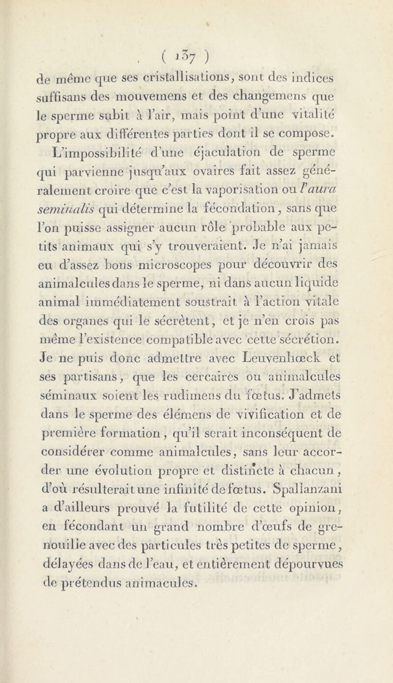 . ( i57 ) de même que ses cristallisations, sont des indices suffisans des mouvemens et des changemens que le sperme subit à l’air, mais point d’une vitalité propre aux différentes parties dont il se compose. L’impossibilité d’une éjaculation de sperme qui parvienne jusqu’aux ovaires fait assez géné- ralement croire que c’est la vaporisation ou Vaura semirialis qui détermine la fécondation, sans que l’on puisse assigner aucun rôle probable aux pe- tits animaux qui s’y trouveraient. Je n’ai jamais eu d’assez bons microscopes pour découvrir des animalcules dans le sperme, ni dans aucun liquide animal immédiatement soustrait à l’action vitale des organes qui le sécrètent, et je n’en crois pas même l’existence compatible avec cette sécrétion. Je 11e puis donc admettre avec Leuvenhœck et ses partisans, que les cercaires ou animalcules séminaux soient les rudimens du foetus. J’admets dans le sperme des éîémens de vivification et de première formation, qu’il serait inconséquent de considérer comme animalcules, sans leur accor- der une évolution propre et distincte à chacun, d’où résulterait une infinité de foetus. Spalîanzani a d’ailleurs prouvé la futilité de cette opinion, en fécondant un grand nombre d’œufs de gre- nouille avec des particules très petites de sperme, délayées dans de l’eau, et entièrement dépourvues de prétendus animaeules.