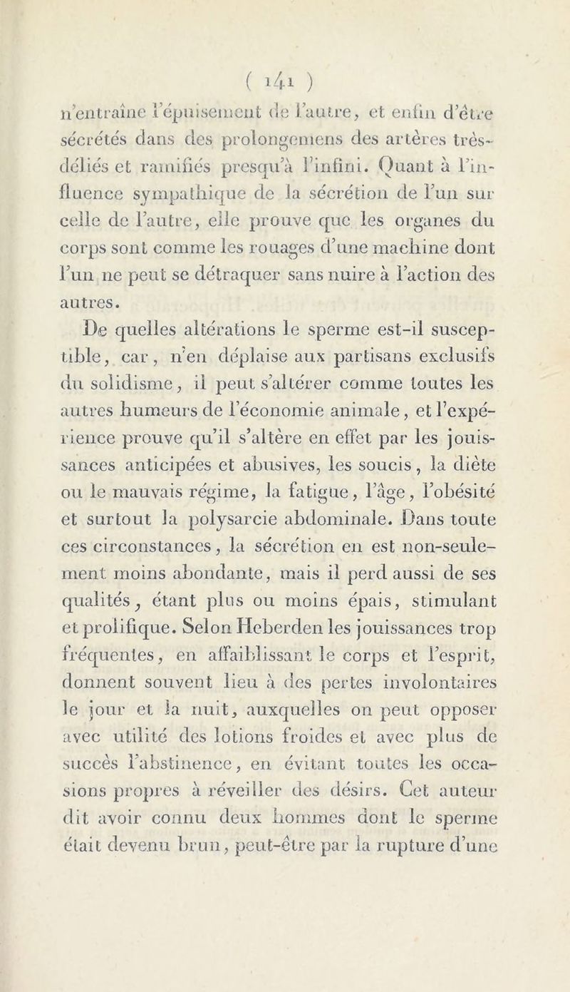 nentraîne 1 épuisement de l’autre, et enfin d’étre sécrétés dans des prolongemens des artères très- déliés et ramifiés presqu’à l’infini. Quant à l’in- fluence sympathique de la sécrétion de Fun sur celle de l’autre, elle prouve que les organes du corps sont comme les rouages d’une machine dont Fun ne peut se détraquer sans nuire à Faction des autres. De quelles altérations le sperme est-il suscep- tible, car, n’en déplaise aux partisans exclusifs du solidisme, il peut s’altérer comme toutes les autres humeurs de l’économie animale, et l’expé- rience prouve qu’il s’altère en effet par les jouis- sances anticipées et abusives, les soucis, la diète ou le mauvais régime, la fatigue, l’âge, l’obésité et surtout la polysarcie abdominale. Dans toute ces circonstances, la sécrétion en est non-seule- ment moins abondante, mais il perd aussi de ses qualités, étant plus ou moins épais, stimulant et prolifique. Selon Hcberden les jouissances trop fréquentes, en affaiblissant le corps et l’esprit, donnent souvent lieu à des pertes involontaires le jour et la nuit, auxquelles on peut opposer avec utilité des lotions froides et avec plus de succès 1 abstinence, en évitant toutes les occa- sions propres à réveiller des désirs. Cet auteur dit avoir connu deux hommes dont le sperme était devenu brun, peut-être par la rupture d’une