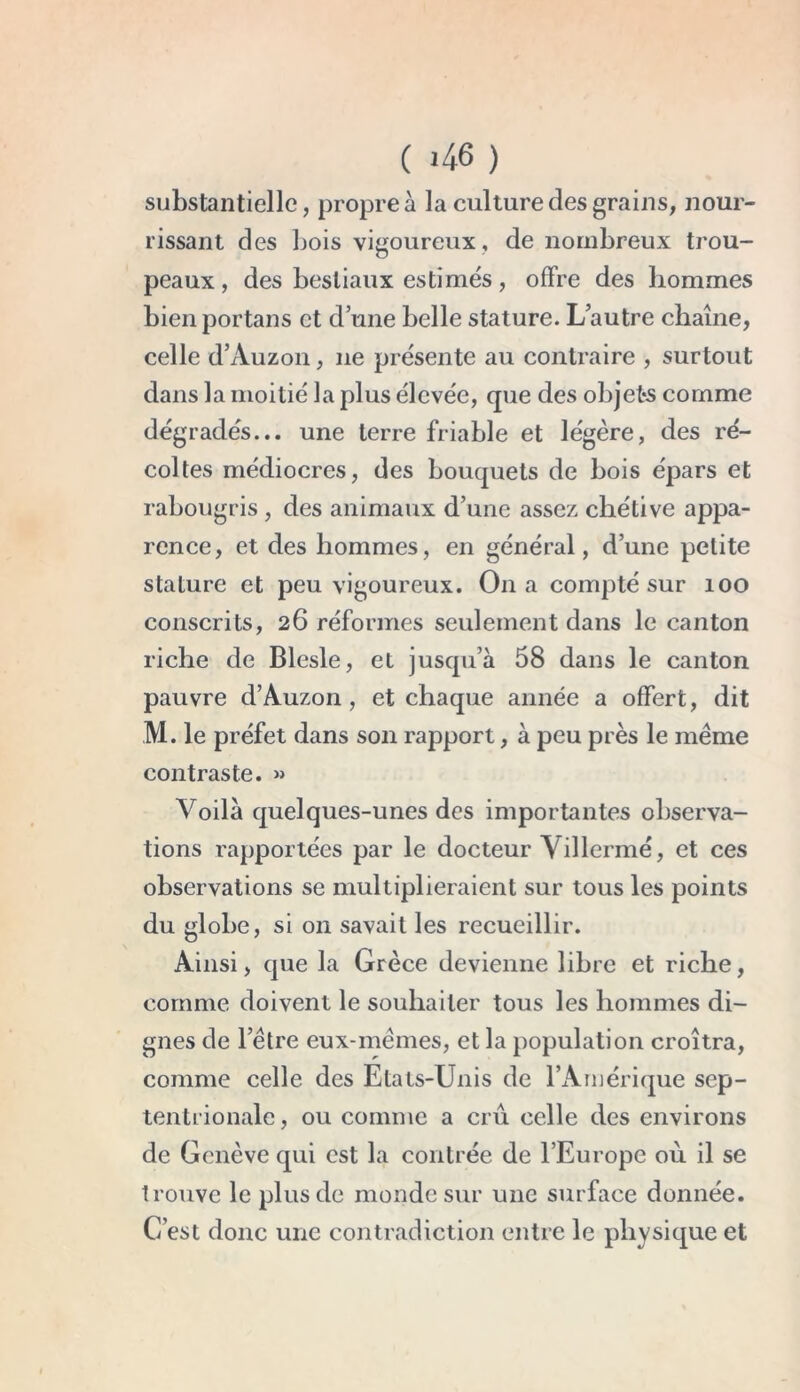substantielle, propre à la culture des grains, nour- rissant des bois vigoureux, de nombreux trou- peaux , des bestiaux estimés, offre des hommes bienportans et d’une belle stature. L’autre chaîne, celle d’Auzon, 11e présente au contraire , surtout dans la moitié la plus élevée, que des objets comme dégradés... une terre friable et légère, des ré- coltes médiocres, des bouquets de bois épars et rabougris , des animaux d’une assez chétive appa- rence, et des hommes, en général, d’une petite stature et peu vigoureux. On a compté sur 100 conscrits, 26 réformes seulement dans le canton riche de Blesle, et jusqu’à 58 dans le canton pauvre d’Auzon, et chaque année a offert, dit M. le préfet dans son rapport, à peu près le même contraste. » Voilà quelques-unes des importantes observa- tions rapportées par le docteur Villermé, et ces observations se multiplieraient sur tous les points du globe, si 011 savait les recueillir. Ainsi, que la Grèce devienne libre et riche, comme doivent le souhaiter tous les hommes di- gnes de l’être eux-mêmes, et la population croîtra, comme celle des Etats-Unis de l’Amérique sep- tentrionale , ou comme a crû celle des environs de Genève qui est la contrée de l’Europe où il se trouve le plus de monde sur une surface donnée. C’est donc une contradiction entre le physique et