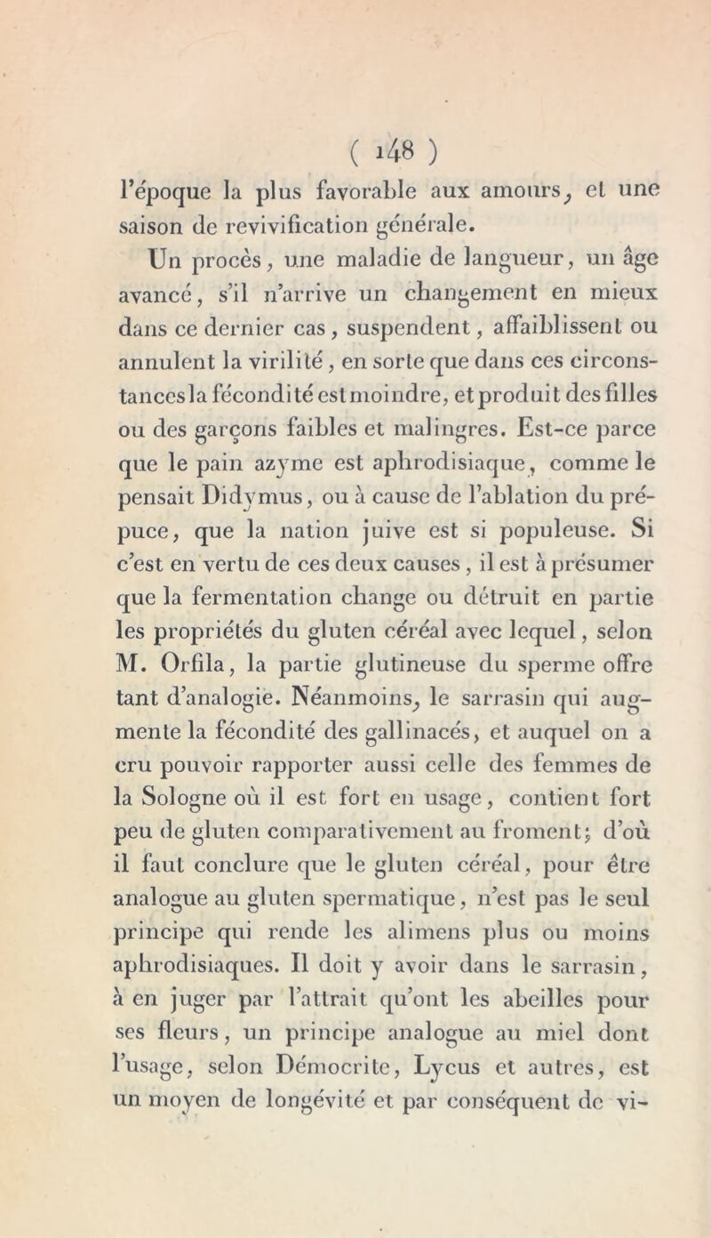 l’époque la plus favorable aux amours, cl une saison (le revivification générale. Un procès, une maladie de langueur, un âge avancé, s’il n’arrive un changement en mieux dans ce dernier cas , suspendent, affaiblissent ou annulent la virilité, en sorte que dans ces eircons- tanccsla fécondité est moindre, et produit des filles ou des garçons faibles et malingres. Est-ce parce que le pain azyme est aphrodisiaque, comme le pensait Didvmus, ou à cause de l’ablation du pré- puce, que la nation juive est si populeuse. Si c’est en vertu de ces deux causes, il est à présumer que la fermentation change ou détruit en partie les propriétés du gluten céréal avec lequel, selon M. Orfila, la partie glutineuse du sperme offre tant d’analogie. Néanmoins^ le sarrasin qui aug- mente la fécondité des gallinacés, et auquel on a cru pouvoir rapporter aussi celle des femmes de la Sologne où il est fort en usage, contient fort peu de gluten comparativement au fromentj d’où il faut conclure que le gluten céréal, pour être analogue au gluten spermatique, n’est pas le seul principe qui rende les ali mens plus ou moins aphrodisiaques. Il doit y avoir dans le sarrasin, à en juger par l’attrait qu’ont les abeilles pour ses fleurs, un principe analogue au miel dont l’usage, selon Démocrite, Lycus et autres, est un moyen de longévité et par conséquent de vi-