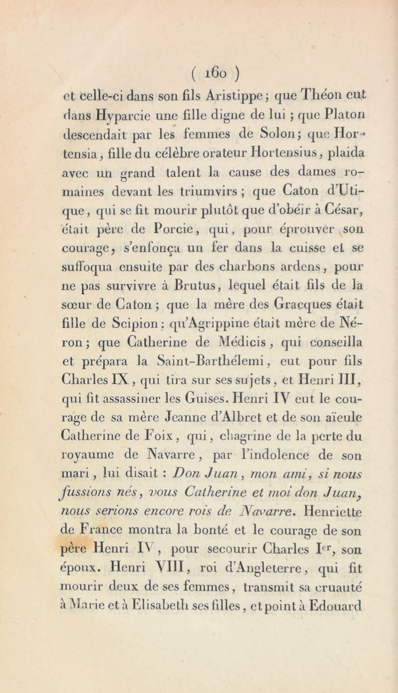 et celle-ci clans son fils Aristippe ; que Théon eut clans Hyparcie une lille digne de lui ; que Platon descendait par les femmes de Solon; que Hor- tensia, fille du célèbre orateur Hortensius, plaida avec un ^rand talent la cause des dames ro- O maines devant les triumvirs ; que Caton d’Uti- que, qui se fit mourir plutôt que d’obéir à César, était père de Porcie, qui, pour éprouver son courage j s’enfonça un fer dans la cuisse et se suffoqua ensuite par des charbons ardens, pour ne pas survivre à Brutus, lequel était fils de la sœur de Caton ; que la mère des Gracques était fille de Scipion ; qu’Agrippine était mère de Né- ron ; que Catherine de Médicis , cpii conseilla et prépara la Saint-Barthélemi, eut pour fils Charles IX , qui lira sur ses sujets , et Henri III, qui fit assassiner les Guises. Henri IV eut le cou- rage de sa mère Jeanne cl’Albret et de son aïeule Catherine de Foix, qui, chagrine de la perte du royaume de Navarre, par l’indolence de son mari, lui disait : Don Juan, mon ami, si nous fussions nés, vous Catherine et moi clon Juan, nous serions encore rois de Navarre. Henriette de France montra la bonté et le courage de son père Henri I\ , pour secourir Charles Ier, son époux. Henri AIII, roi d’Angleterre, qui fit mourir deux de ses femmes, transmit sa cruauté à Marie et à Elisabeth ses filles, et point à Edouard