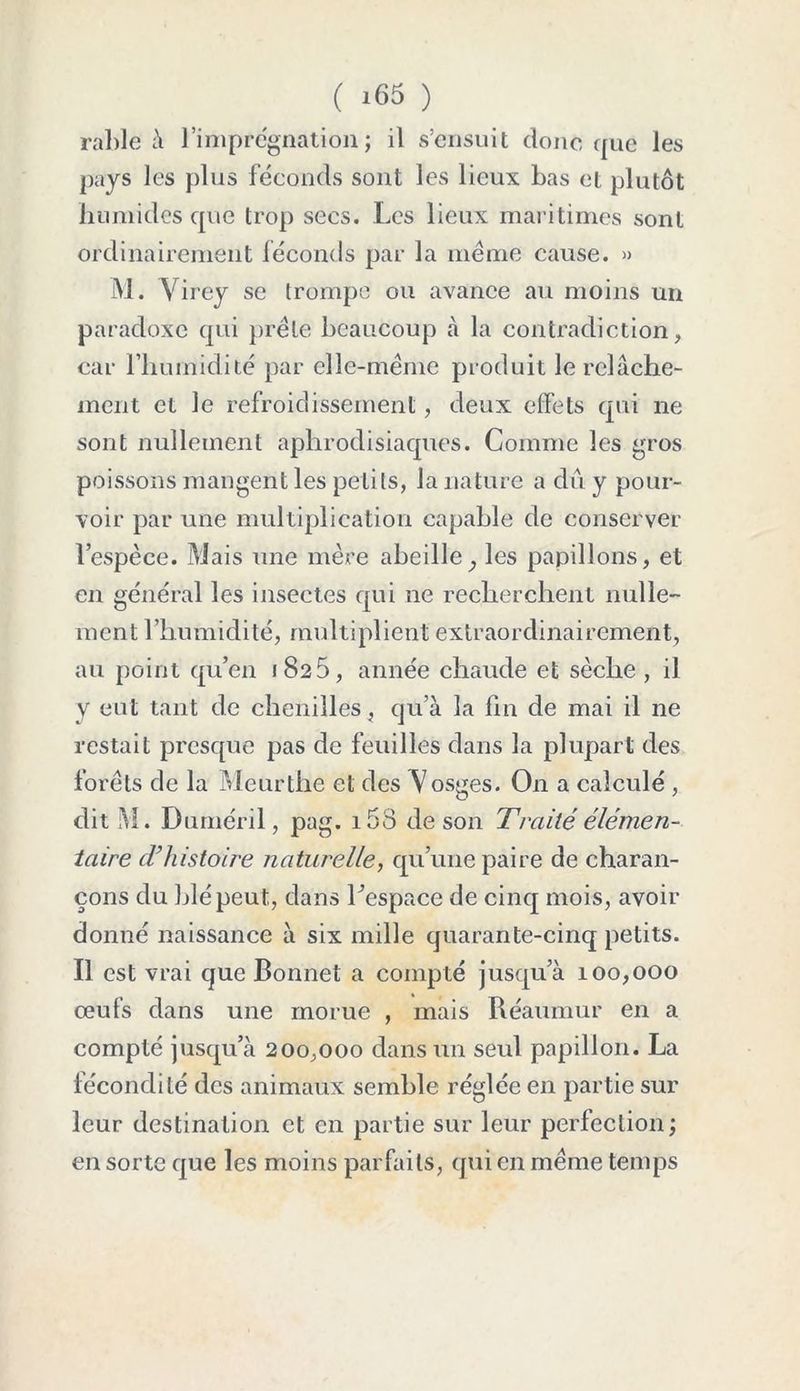 ( *65 ) rable à l’imprégnation; il s’ensuit donc que les pays les plus féconds sont les lieux bas et plutôt humides que trop secs. Les lieux maritimes sont ordinairement féconds par la meme cause. » M. Virey se (rompe ou avance au moins un paradoxe qui prèle beaucoup à la contradiction, car l’humidité par elle-même produit le relâche- ment et le refroidissement, deux effets qui ne sont nullement aphrodisiaques. Comme les gros poissons mangent les petits, la nature a dû y pour- voir par une multiplication capable de conserver l’espèce. Mais une mère abeille, les papillons, et en général les insectes qui ne recherchent nulle- ment l’humidité, multiplient extraordinairement, au point qu’en 1825, année chaude et sèche, il y eut tant de chenilles, qu’à la fin de mai il ne restait presque pas de feuilles dans la plupart des forêts de la Meurthe et des Vosges. O11 a calculé , dit M. Duméril, pag. i53 de son Traité élémen- taire d’histoire naturelle, qu’une paire de charan- çons du blé peut, dans l’espace de cinq mois, avoir donné naissance à six mille quarante-cinq petits. Il est vrai que Bonnet a compté jusqu’à 100,000 œufs dans une morue , mais Réaumur en a compté jusqu’à 200,000 dans un seul papillon. La fécondité des animaux semble réglée en partie sur leur destination et en partie sur leur perfection; en sorte que les moins parfaits, qui en même temps