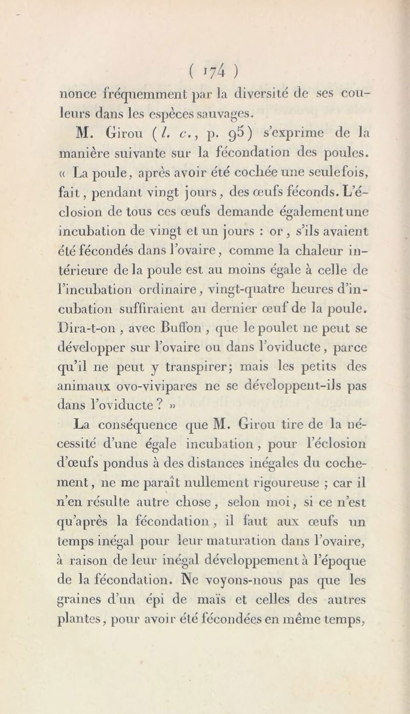 ( >74 ) nonce fréquemment par la diversité de ses cou- leurs dans les espèces sauvages. M. Girou (/. e*., p. 95) s’exprime de la manière suivante sur la fécondation des poules. « La poule, après avoir été cocliée une seulefois, fait, pendant vingt jours, des œufs féconds. L’é- closion de tous ces œufs demande également une incubation de vingt et un jours : or , s’ils avaient été fécondés dans l’ovaire, comme la chaleur in- térieure de la poule est au moins égale à celle de l’incubation ordinaire, vingt-quatre heures d’in- cubation suffiraient au dernier œuf de la poule. Dira-t-on , avec Buffon , que le poulet 11e peut se développer sur l’ovaire ou dans 1 oviducte, parce qu’il ne peut y transpirer; mais les petits des animaux ovo-vivipares ne se développent-ils pas dans l’oviducte ? » La conséquence que M. Girou tire de la né- cessité d’une égale incubation, pour l’éclosion d’œufs pondus à des distances inégales du coclie- ment, 11e me paraît nullement rigoureuse ; car il n’en résulte autre chose, selon moi, si ce n’est qu’a près la fécondation, il faut aux œufs un temps inégal pour leur maturation dans l’ovaire, à raison de leur inégal développement à l’époque de la fécondation. Ne voyons-nous pas que les graines d’un épi de maïs et celles des autres plantes, pour avoir été fécondées en même temps,