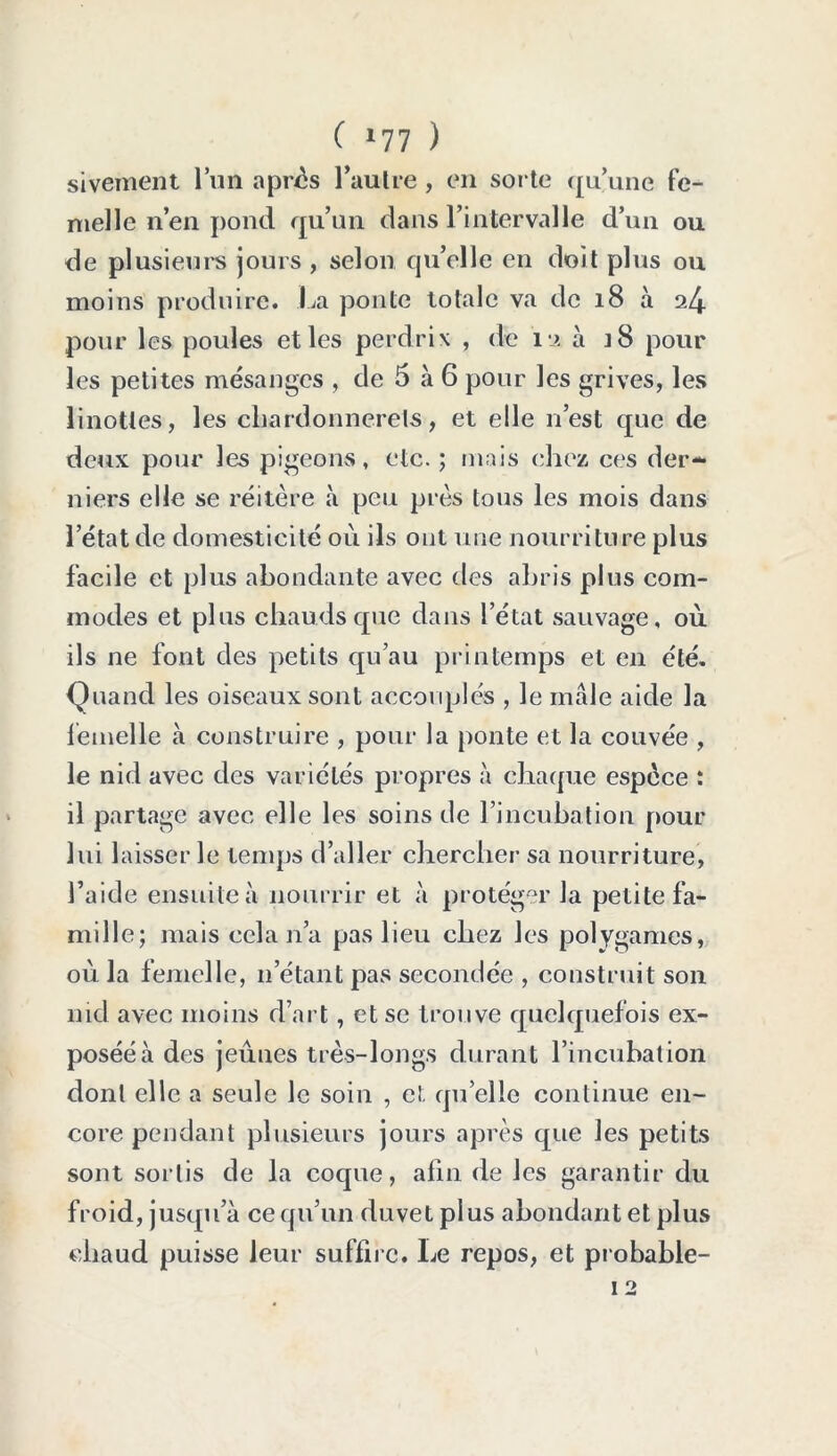 sivement l’un apres l’autre , en sorte qu’une fe- nielle n’en pond qu’un dans l’intervalle d’un ou de plusieurs jours , selon qu’elle en doit plus ou moins produire. La ponte totale va de 18 à 24 pour les poules et les perdrix , de 12 à 18 pour les petites mésanges , de 5 à 6 pour les grives, les linottes, les chardonnerets, et elle 11’est que de deux pour les pigeons, etc. ; mais chez ces der- niers elle se réitère à peu près tous les mois dans l’état de domesticité où ils ont une nourriture plus facile et plus abondante avec des abris plus com- modes et plus chauds que dans l’état sauvage, où ils ne font des petits qu’au printemps et en été. Quand les oiseaux sont accouplés , le male aide la femelle à construire , pour la ponte et la couvée , le nid avec des variétés propres à chaque espèce : il partage avec elle les soins de l’incubation pour lui laisser le temps d’aller chercher sa nourriture, l’aide ensuite à nourrir et à protéger la petite fa- mille; mais cela n’a pas lieu chez les polygames, où la femelle, 11’étant pas secondée , construit son nid avec moins d’art, et se trouve quelquefois ex- posée à des jeunes très-longs durant l’incubation dont elle a seule le soin , et qu’elle continue en- core pendant plusieurs jours après que les petits sont sortis de la coque, afin de les garantir du froid, jusqu’à ce qu’un duvet plus abondant et plus chaud puisse leur suffire. Le repos, et probable-